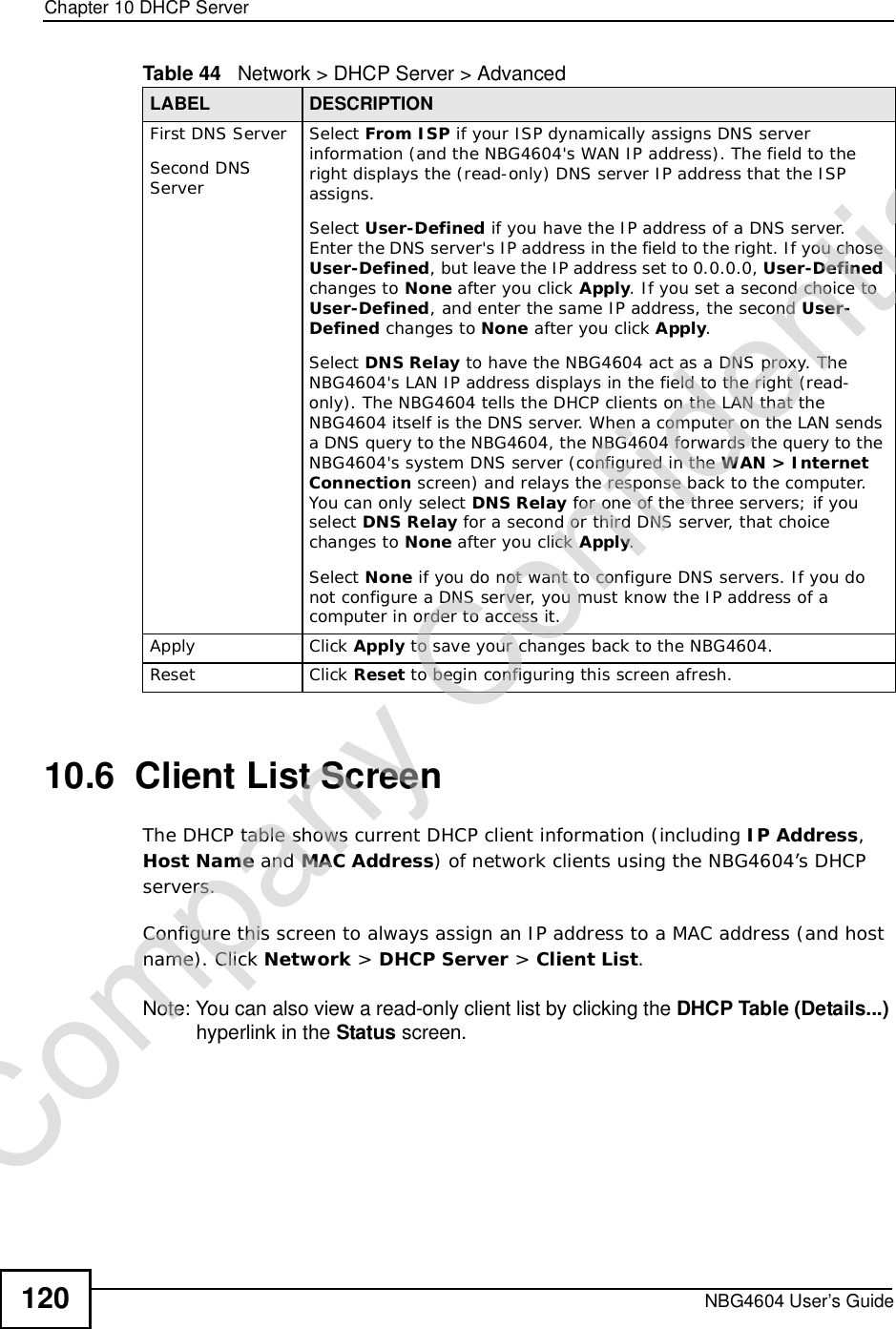 Chapter 10DHCP ServerNBG4604 User’s Guide12010.6  Client List ScreenThe DHCP table shows current DHCP client information (including IP Address,HostName and MAC Address) of network clients using the NBG4604’s DHCP servers.Configure this screen to always assign an IP address to a MAC address (and host name). Click Network &gt; DHCP Server &gt; Client List.Note: You can also view a read-only client list by clicking the DHCP Table (Details...) hyperlink in the Status screen. First DNS ServerSecond DNS ServerSelect From ISP if your ISP dynamically assigns DNS server information (and the NBG4604&apos;s WAN IP address). The field to the right displays the (read-only) DNS server IP address that the ISP assigns.Select User-Defined if you have the IP address of a DNS server. Enter the DNS server&apos;s IP address in the field to the right. If you chose User-Defined, but leave the IP address set to 0.0.0.0, User-Defined changes to None after you click Apply. If you set a second choice to User-Defined, and enter the same IP address, the second User-Defined changes to None after you click Apply.Select DNS Relay to have the NBG4604 act as a DNS proxy. The NBG4604&apos;s LAN IP address displays in the field to the right (read-only). The NBG4604 tells the DHCP clients on the LAN that the NBG4604 itself is the DNS server. When a computer on the LAN sends a DNS query to the NBG4604, the NBG4604 forwards the query to the NBG4604&apos;s system DNS server (configured in the WAN &gt; Internet Connection screen) and relays the response back to the computer. You can only select DNS Relay for one of the three servers; if you select DNS Relay for a second or third DNS server, that choice changes to None after you click Apply.Select None if you do not want to configure DNS servers. If you do not configure a DNS server, you must know the IP address of a computer in order to access it.Apply Click Apply to save your changes back to the NBG4604.Reset Click Reset to begin configuring this screen afresh.Table 44   Network &gt; DHCP Server &gt; AdvancedLABEL DESCRIPTIONCompany Confidential
