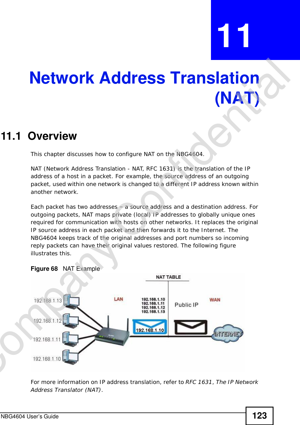 NBG4604 User’s Guide 123CHAPTER 11 Network Address Translation(NAT)11.1  Overview   This chapter discusses how to configure NAT on the NBG4604.NAT (Network Address Translation - NAT, RFC 1631) is the translation of the IP address of a host in a packet. For example, the source address of an outgoing packet, used within one network is changed to a different IP address known within another network.Each packet has two addresses – a source address and a destination address. For outgoing packets, NAT maps private (local) IP addresses to globally unique ones required for communication with hosts on other networks. It replaces the original IP source address in each packet and then forwards it to the Internet. The NBG4604 keeps track of the original addresses and port numbers so incoming reply packets can have their original values restored. The following figure illustrates this.Figure 68   NAT ExampleFor more information on IP address translation, refer to RFC 1631,The IP Network Address Translator (NAT).Company Confidential