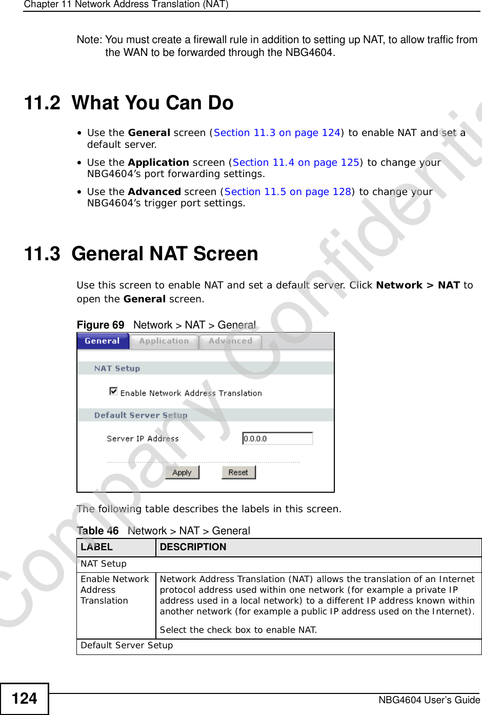 Chapter 11Network Address Translation (NAT)NBG4604 User’s Guide124Note: You must create a firewall rule in addition to setting up NAT, to allow traffic from the WAN to be forwarded through the NBG4604.11.2  What You Can Do•Use the General screen (Section 11.3 on page 124) to enable NAT and set a default server.•Use the Application screen (Section 11.4 on page 125) to change your NBG4604’s port forwarding settings.•Use the Advanced screen (Section 11.5 on page 128) to change your NBG4604’s trigger port settings.11.3  General NAT ScreenUse this screen to enable NAT and set a default server. Click Network &gt; NAT to open the General screen.Figure 69   Network &gt; NAT &gt; General The following table describes the labels in this screen.Table 46   Network &gt; NAT &gt; GeneralLABEL DESCRIPTIONNAT SetupEnable Network AddressTranslationNetwork Address Translation (NAT) allows the translation of an Internet protocol address used within one network (for example a private IP address used in a local network) to a different IP address known within another network (for example a public IP address used on the Internet). Select the check box to enable NAT.Default Server SetupCompany Confidential