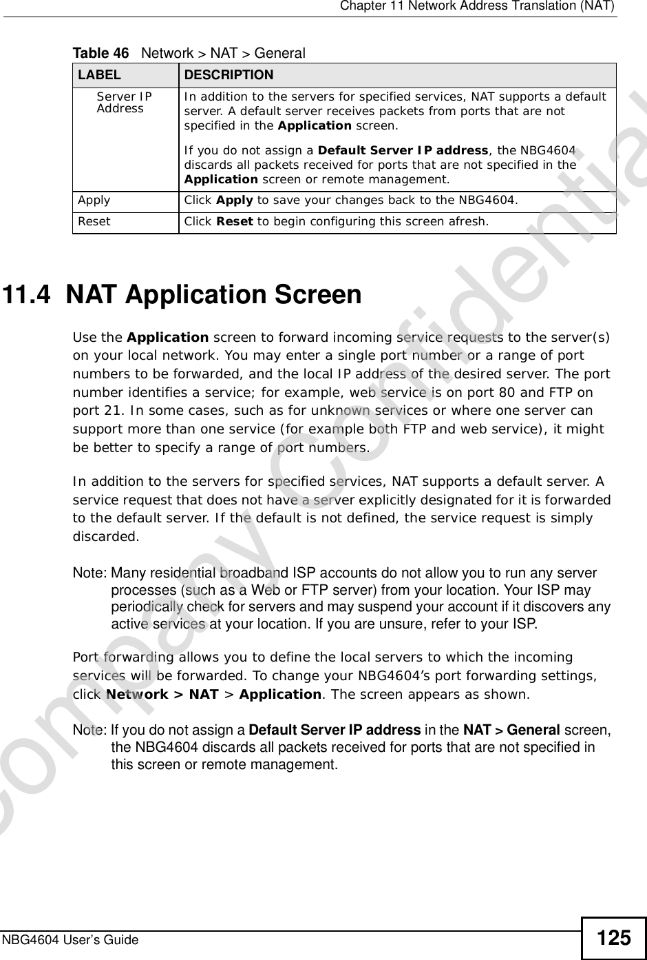  Chapter 11Network Address Translation (NAT)NBG4604 User’s Guide 12511.4  NAT Application Screen   Use the Application screen to forward incoming service requests to the server(s) on your local network. You may enter a single port number or a range of port numbers to be forwarded, and the local IP address of the desired server. The port number identifies a service; for example, web service is on port 80 and FTP on port 21. In some cases, such as for unknown services or where one server can support more than one service (for example both FTP and web service), it might be better to specify a range of port numbers.In addition to the servers for specified services, NAT supports a default server. A service request that does not have a server explicitly designated for it is forwarded to the default server. If the default is not defined, the service request is simply discarded.Note: Many residential broadband ISP accounts do not allow you to run any server processes (such as a Web or FTP server) from your location. Your ISP may periodically check for servers and may suspend your account if it discovers any active services at your location. If you are unsure, refer to your ISP.Port forwarding allows you to define the local servers to which the incoming services will be forwarded. To change your NBG4604’s port forwarding settings, click Network &gt; NAT &gt; Application. The screen appears as shown.Note: If you do not assign a Default ServerIP address in the NAT &gt;General screen, the NBG4604 discards all packets received for ports that are not specified in this screen or remote management.Server IP Address In addition to the servers for specified services, NAT supports a default server. A default server receives packets from ports that are not specified in the Application screen. If you do not assign a DefaultServerIP address, the NBG4604 discards all packets received for ports that are not specified in the Application screen or remote management.Apply Click Apply to save your changes back to the NBG4604.Reset Click Reset to begin configuring this screen afresh.Table 46   Network &gt; NAT &gt; GeneralLABEL DESCRIPTIONCompany Confidential