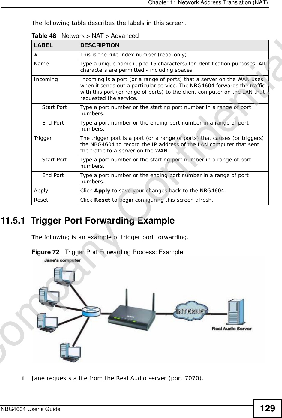  Chapter 11Network Address Translation (NAT)NBG4604 User’s Guide 129The following table describes the labels in this screen.11.5.1  Trigger Port Forwarding Example The following is an example of trigger port forwarding.Figure 72   Trigger Port Forwarding Process: Example1Jane requests a file from the Real Audio server (port 7070).Table 48   Network &gt; NAT &gt; AdvancedLABEL DESCRIPTION#This is the rule index number (read-only).Name Type a unique name (up to 15 characters) for identification purposes. All characters are permitted - including spaces.Incoming Incoming is a port (or a range of ports) that a server on the WAN uses when it sends out a particular service. The NBG4604 forwards the traffic with this port (or range of ports) to the client computer on the LAN that requested the service. Start Port Type a port number or the starting port number in a range of port numbers.End Port Type a port number or the ending port number in a range of port numbers.Trigger The trigger port is a port (or a range of ports) that causes (or triggers) the NBG4604 to record the IP address of the LAN computer that sent the traffic to a server on the WAN.Start Port Type a port number or the starting port number in a range of port numbers.End Port Type a port number or the ending port number in a range of port numbers.Apply Click Apply to save your changes back to the NBG4604.Reset Click Reset to begin configuring this screen afresh.Company Confidential