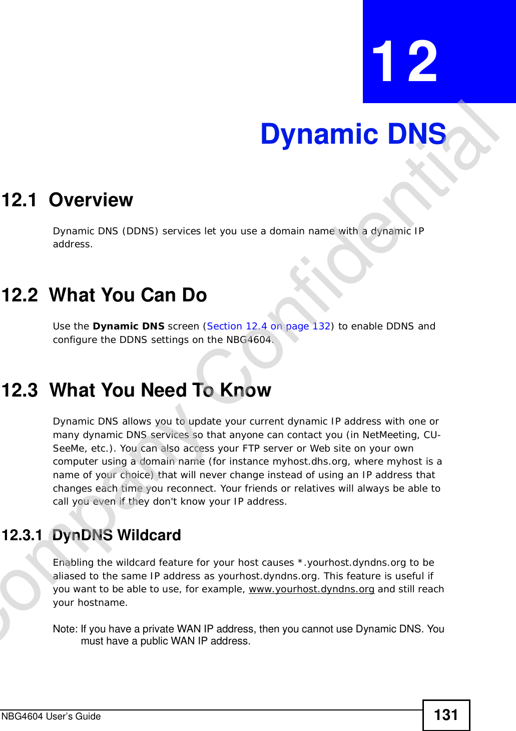 NBG4604 User’s Guide 131CHAPTER 12Dynamic DNS12.1  Overview Dynamic DNS (DDNS) services let you use a domain name with a dynamic IP address.12.2  What You Can DoUse the Dynamic DNS screen (Section 12.4 on page 132) to enable DDNS and configure the DDNS settings on the NBG4604.12.3  What You Need To KnowDynamic DNS allows you to update your current dynamic IP address with one or many dynamic DNS services so that anyone can contact you (in NetMeeting, CU-SeeMe, etc.). You can also access your FTP server or Web site on your own computer using a domain name (for instance myhost.dhs.org, where myhost is a name of your choice) that will never change instead of using an IP address that changes each time you reconnect. Your friends or relatives will always be able to call you even if they don&apos;t know your IP address.12.3.1  DynDNS Wildcard Enabling the wildcard feature for your host causes *.yourhost.dyndns.org to be aliased to the same IP address as yourhost.dyndns.org. This feature is useful if you want to be able to use, for example, www.yourhost.dyndns.org and still reach your hostname.Note: If you have a private WAN IP address, then you cannot use Dynamic DNS. You must have a public WAN IP address.Company Confidential