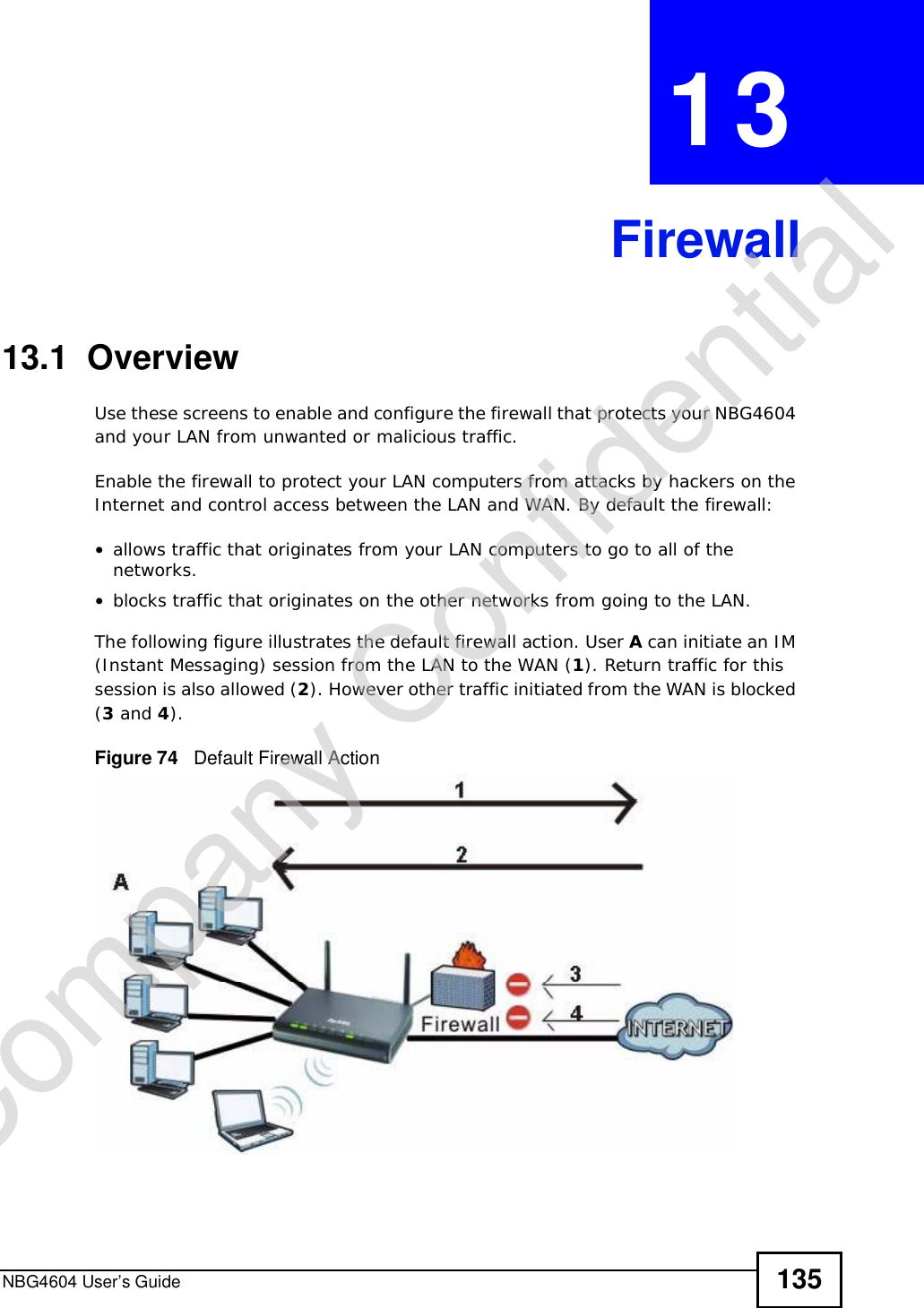 NBG4604 User’s Guide 135CHAPTER 13Firewall13.1  OverviewUse these screens to enable and configure the firewall that protects your NBG4604 and your LAN from unwanted or malicious traffic.Enable the firewall to protect your LAN computers from attacks by hackers on the Internet and control access between the LAN and WAN. By default the firewall:•allows traffic that originates from your LAN computers to go to all of the networks. •blocks traffic that originates on the other networks from going to the LAN. The following figure illustrates the default firewall action. User A can initiate an IM (Instant Messaging) session from the LAN to the WAN (1). Return traffic for this session is also allowed (2). However other traffic initiated from the WAN is blocked (3 and 4).Figure 74   Default Firewall ActionCompany Confidential