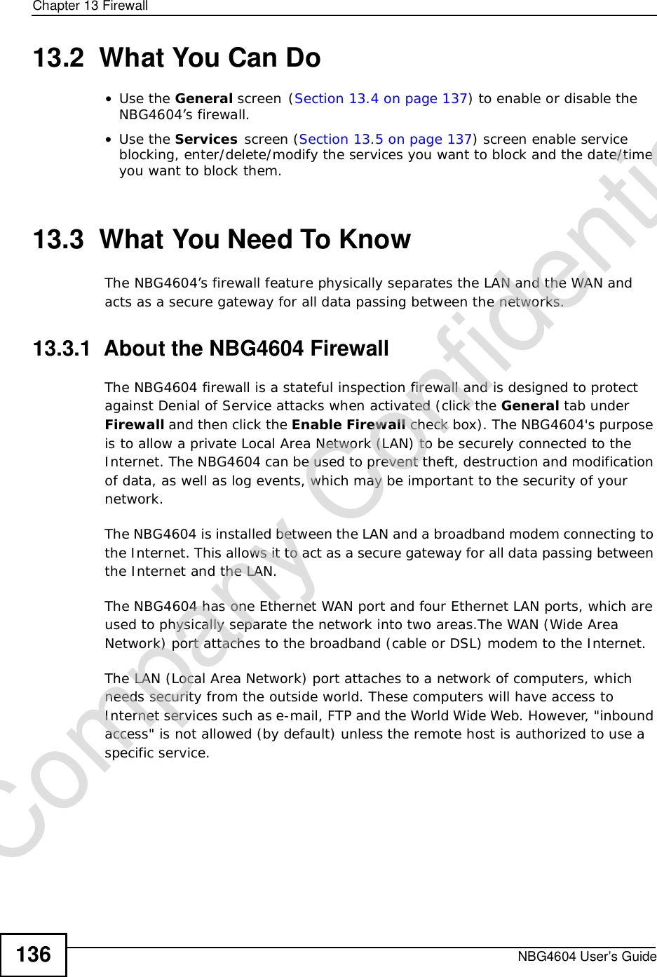 Chapter 13FirewallNBG4604 User’s Guide13613.2  What You Can Do•Use the General screen(Section 13.4 on page 137) to enable or disable the NBG4604’s firewall.•Use the Services screen (Section 13.5 on page 137) screen enable service blocking, enter/delete/modify the services you want to block and the date/time you want to block them. 13.3  What You Need To KnowThe NBG4604’s firewall feature physically separates the LAN and the WAN and acts as a secure gateway for all data passing between the networks.13.3.1  About the NBG4604 FirewallThe NBG4604 firewall is a stateful inspection firewall and is designed to protect against Denial of Service attacks when activated (clickthe General tab underFirewall and then click the EnableFirewall check box). The NBG4604&apos;s purpose is to allow a private Local Area Network (LAN) to be securely connected to the Internet. The NBG4604 can be used to prevent theft, destruction and modification of data, as well as log events, which may be important to the security of your network. The NBG4604 is installed between the LAN and a broadband modem connecting to the Internet. This allows it to act as a secure gateway for all data passing between the Internet and the LAN.The NBG4604 has one Ethernet WAN port and four Ethernet LAN ports, which are used to physically separate the network into two areas.The WAN (Wide Area Network) port attaches to the broadband (cable or DSL) modem to the Internet.The LAN (Local Area Network) port attaches to a network of computers, which needs security from the outside world. These computers will have access to Internet services such as e-mail, FTP and the World Wide Web. However, &quot;inbound access&quot; is not allowed (by default) unless the remote host is authorized to use a specific service.Company Confidential