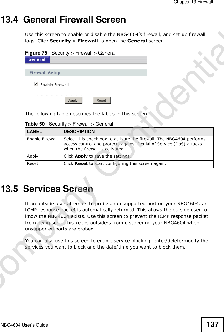  Chapter 13FirewallNBG4604 User’s Guide 13713.4  General Firewall ScreenUse this screen to enable or disable the NBG4604’s firewall, and set up firewall logs. Click Security &gt; Firewall to open the General screen.Figure 75   Security &gt; Firewall &gt; General The following table describes the labels in this screen.13.5  Services ScreenIf an outside user attempts to probe an unsupported port on your NBG4604, an ICMP response packet is automatically returned. This allows the outside user to know the NBG4604 exists. Use this screen to prevent the ICMP response packet from being sent. This keeps outsiders from discovering your NBG4604 when unsupported ports are probed.You can also use this screen to enable service blocking, enter/delete/modify the services you want to block and the date/time you want to block them.Table 50   Security &gt; Firewall &gt; General LABEL DESCRIPTIONEnable FirewallSelect this check box to activate the firewall. The NBG4604 performs access control and protects against Denial of Service (DoS) attacks when the firewall is activated.Apply Click Apply to save the settings. Reset Click Reset to start configuring this screen again. Company Confidential