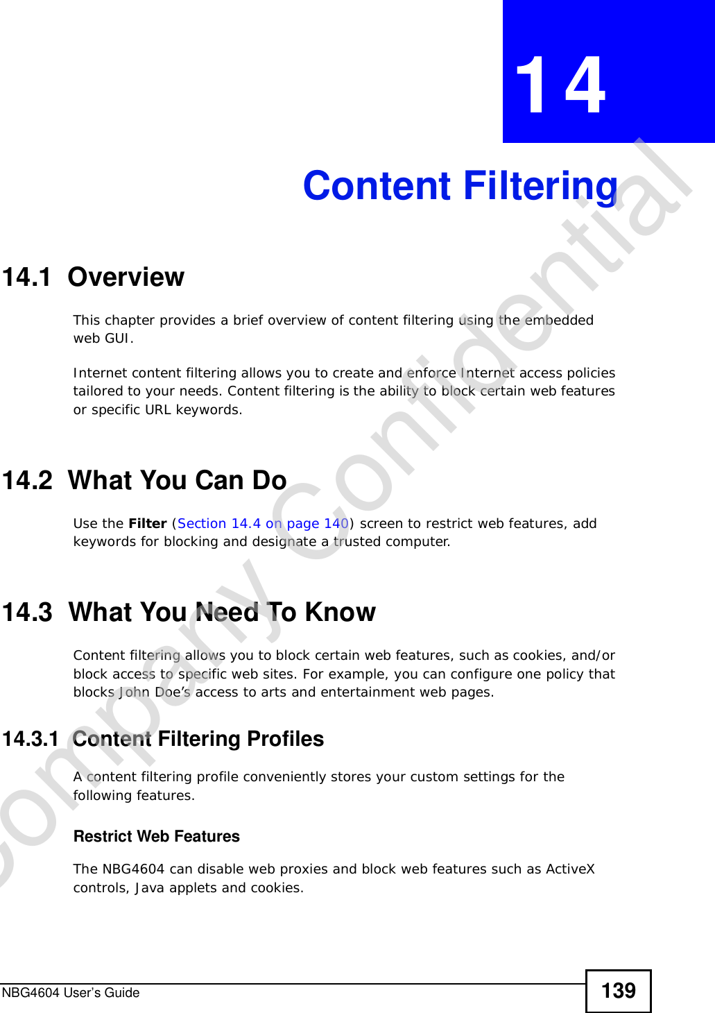 NBG4604 User’s Guide 139CHAPTER 14Content Filtering14.1  OverviewThis chapter provides a brief overview of content filtering using the embedded web GUI.Internet content filtering allows you to create and enforce Internet access policies tailored to your needs. Content filtering is the ability to block certain web features or specific URL keywords.14.2  What You Can DoUse the Filter (Section 14.4 on page 140) screen to restrict web features, add keywords for blocking and designate a trusted computer.14.3  What You Need To KnowContent filtering allows you to block certain web features, such as cookies, and/or block access to specific web sites. For example, you can configure one policy that blocks John Doe’s access to arts and entertainment web pages.14.3.1  Content Filtering ProfilesA content filtering profile conveniently stores your custom settings for the following features.Restrict Web FeaturesThe NBG4604 can disable web proxies and block web features such as ActiveX controls, Java applets and cookies.Company Confidential