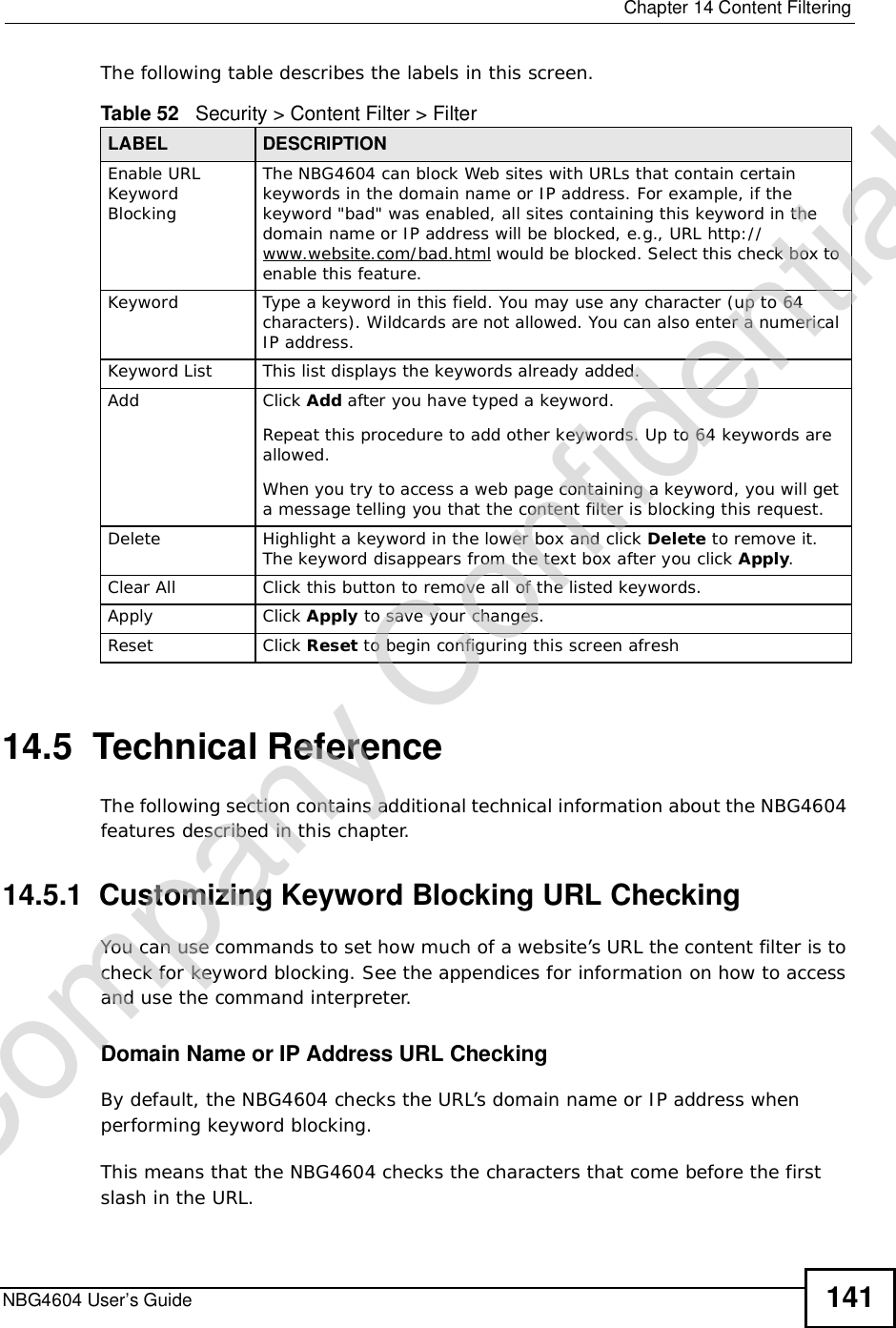  Chapter 14Content FilteringNBG4604 User’s Guide 141The following table describes the labels in this screen.14.5  Technical ReferenceThe following section contains additional technical information about the NBG4604 features described in this chapter.14.5.1  Customizing Keyword Blocking URL CheckingYou can use commands to set how much of a website’s URL the content filter is to check for keyword blocking. See the appendices for information on how to access and use the command interpreter.Domain Name or IP Address URL CheckingBy default, the NBG4604 checks the URL’s domain name or IP address when performing keyword blocking.This means that the NBG4604 checks the characters that come before the first slash in the URL.Table 52   Security &gt; Content Filter &gt; FilterLABEL DESCRIPTIONEnable URL Keyword BlockingThe NBG4604 can block Web sites with URLs that contain certain keywords in the domain name or IP address. For example, if the keyword &quot;bad&quot; was enabled, all sites containing this keyword in the domain name or IP address will be blocked, e.g., URL http://www.website.com/bad.html would be blocked. Select this check box to enable this feature.Keyword Type a keyword in this field. You may use any character (up to 64 characters). Wildcards are not allowed. You can also enter a numerical IP address.Keyword List This list displays the keywords already added. Add  Click Add after you have typed a keyword. Repeat this procedure to add other keywords. Up to 64 keywords are allowed.When you try to access a web page containing a keyword, you will get a message telling you that the content filter is blocking this request.Delete Highlight a keyword in the lower box and click Delete to remove it. The keyword disappears from the text box after you click Apply.Clear All Click this button to remove all of the listed keywords.Apply Click Apply to save your changes.Reset Click Reset to begin configuring this screen afreshCompany Confidential