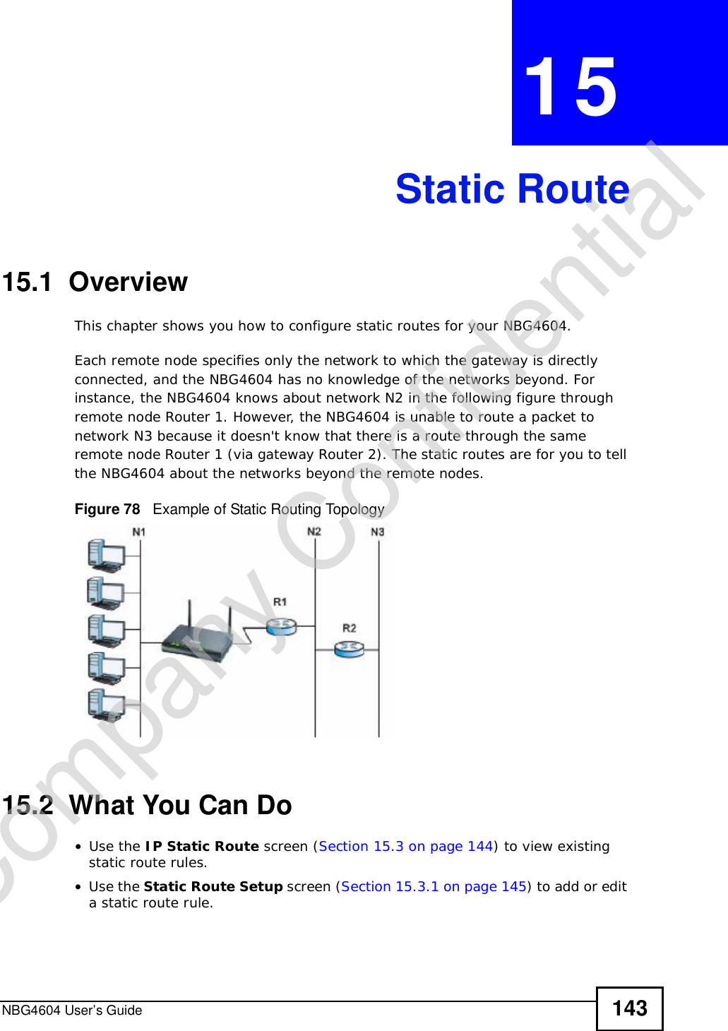 NBG4604 User’s Guide 143CHAPTER 15Static Route15.1  OverviewThis chapter shows you how to configure static routes for your NBG4604.Each remote node specifies only the network to which the gateway is directly connected, and the NBG4604 has no knowledge of the networks beyond. For instance, the NBG4604 knows about network N2 in the following figure through remote node Router 1. However, the NBG4604 is unable to route a packet to network N3 because it doesn&apos;t know that there is a route through the same remote node Router 1 (via gateway Router 2). The static routes are for you to tell the NBG4604 about the networks beyond the remote nodes.Figure 78   Example of Static Routing Topology15.2  What You Can Do•Use the IP Static Route screen (Section 15.3 on page 144) to view existing static route rules.•Use the Static Route Setup screen (Section 15.3.1 on page 145) to add or edit a static route rule.Company Confidential