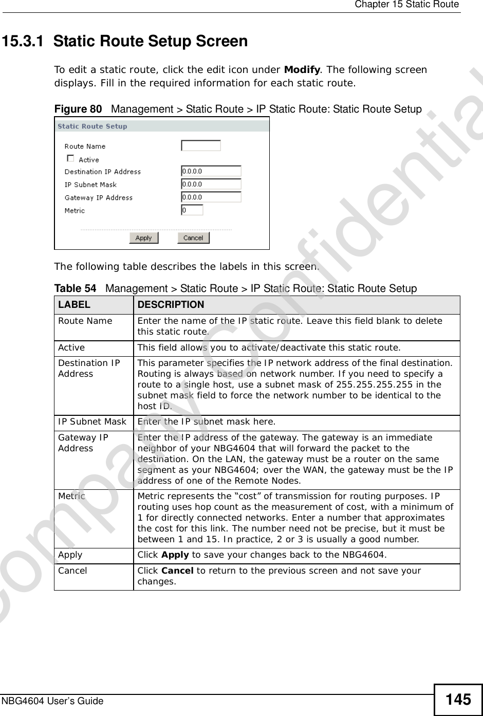  Chapter 15Static RouteNBG4604 User’s Guide 14515.3.1  Static Route Setup Screen   To edit a static route, click the edit icon under Modify. The following screen displays. Fill in the required information for each static route.Figure 80   Management &gt; Static Route &gt; IP Static Route: Static Route SetupThe following table describes the labels in this screen.Table 54   Management &gt; Static Route &gt; IP Static Route: Static Route SetupLABEL DESCRIPTIONRoute Name Enter the name of the IP static route. Leave this field blank to delete this static route.Active This field allows you to activate/deactivate this static route.Destination IP Address This parameter specifies the IP network address of the final destination. Routing is always based on network number. If you need to specify a route to a single host, use a subnet mask of 255.255.255.255 in the subnet mask field to force the network number to be identical to the host ID.IP Subnet Mask  Enter the IP subnet mask here.Gateway IP Address Enter the IP address of the gateway. The gateway is an immediate neighbor of your NBG4604 that will forward the packet to the destination. On the LAN, the gateway must be a router on the same segment as your NBG4604; over the WAN, the gateway must be the IP address of one of the Remote Nodes.Metric Metric represents the “cost” of transmission for routing purposes. IP routing uses hop count as the measurement of cost, with a minimum of 1 for directly connected networks. Enter a number that approximates the cost for this link. The number need not be precise, but it must be between 1 and 15. In practice, 2 or 3 is usually a good number. Apply Click Apply to save your changes back to the NBG4604.Cancel Click Cancel to return to the previous screen and not save your changes.Company Confidential