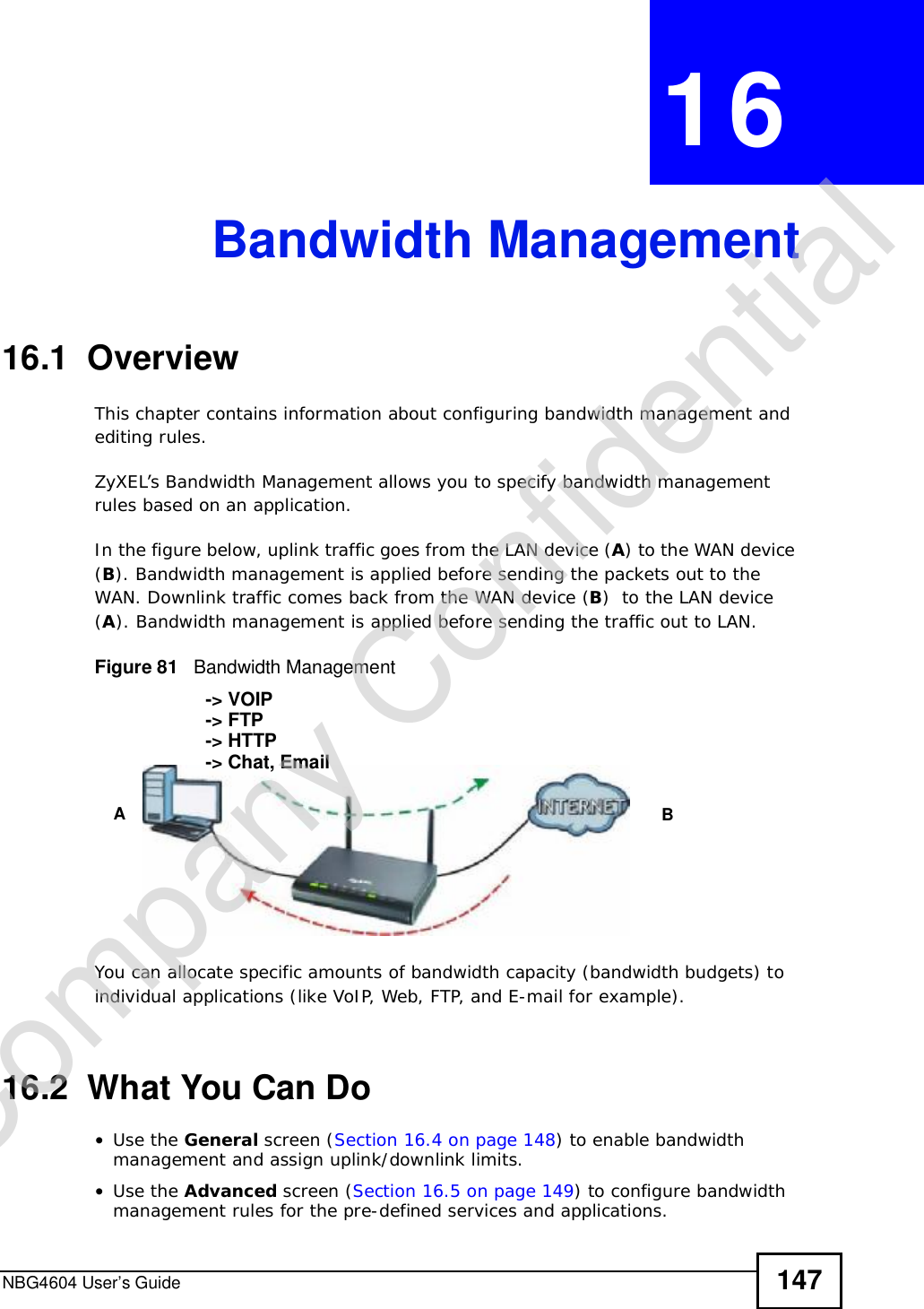 NBG4604 User’s Guide 147CHAPTER 16Bandwidth Management16.1  Overview This chapter contains information about configuring bandwidth management and editing rules.ZyXEL’s Bandwidth Management allows you to specify bandwidth management rules based on an application. In the figure below, uplink traffic goes from the LAN device (A) to the WAN device (B). Bandwidth management is applied before sending the packets out to the WAN. Downlink traffic comes back from the WAN device (B)  to the LAN device (A). Bandwidth management is applied before sending the traffic out to LAN.Figure 81   Bandwidth ManagementYou can allocate specific amounts of bandwidth capacity (bandwidth budgets) to individual applications (like VoIP, Web, FTP, and E-mail for example).16.2  What You Can Do•Use the General screen (Section 16.4 on page 148) to enable bandwidth management and assign uplink/downlink limits.•Use the Advanced screen (Section 16.5 on page 149) to configure bandwidth management rules for the pre-defined services and applications.AB-&gt; VOIP-&gt; FTP-&gt; HTTP-&gt; Chat, EmailCompany Confidential