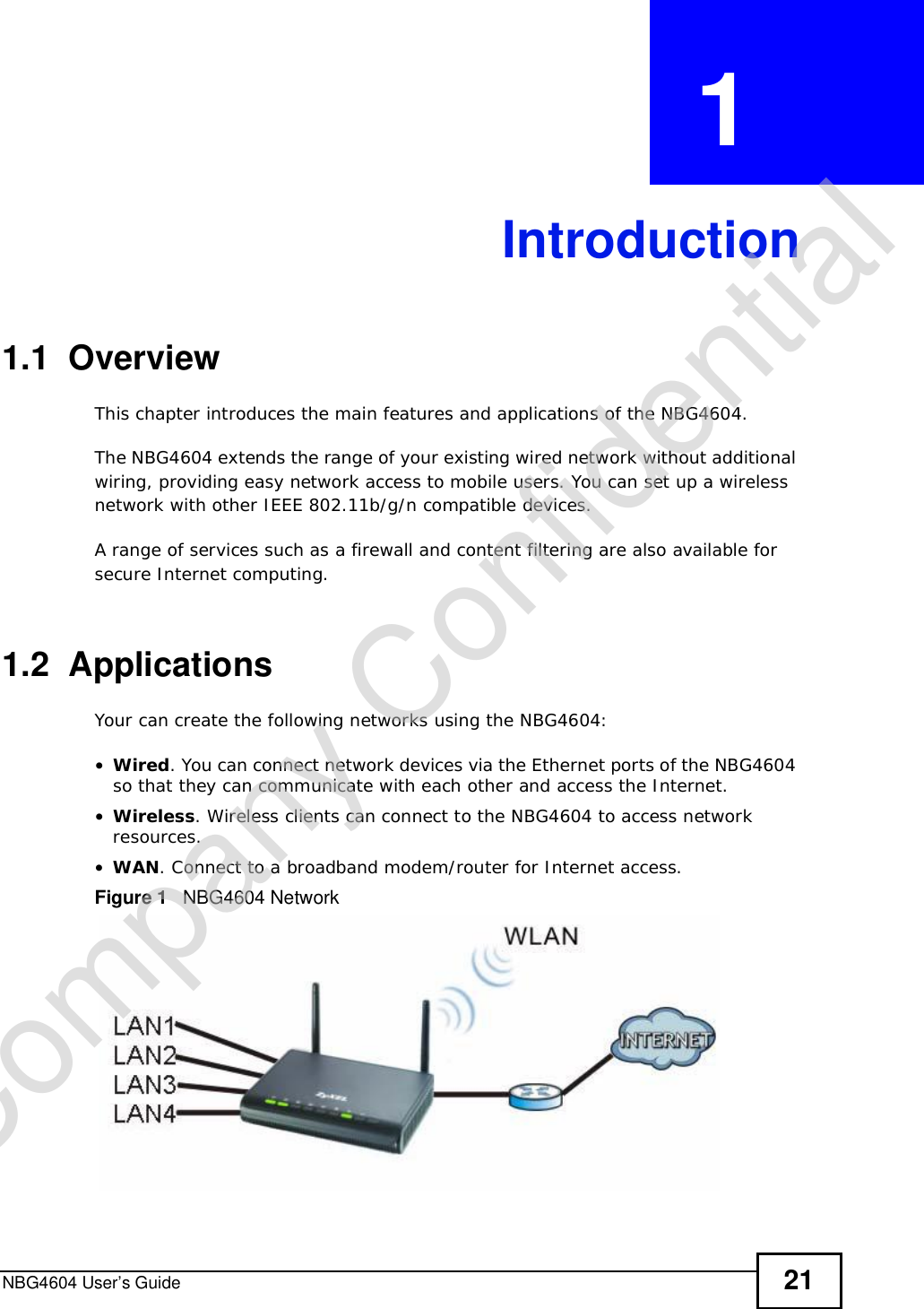 NBG4604 User’s Guide 21CHAPTER  1 Introduction1.1  OverviewThis chapter introduces the main features and applications of the NBG4604.The NBG4604 extends the range of your existing wired network without additional wiring, providing easy network access to mobile users. You can set up a wireless network with other IEEE 802.11b/g/n compatible devices.A range of services such as a firewall and content filtering are also available for secure Internet computing.1.2  ApplicationsYour can create the following networks using the NBG4604:•Wired. You can connect network devices via the Ethernet ports of the NBG4604 so that they can communicate with each other and access the Internet.•Wireless. Wireless clients can connect to the NBG4604 to access network resources.•WAN. Connect to a broadband modem/router for Internet access.Figure 1   NBG4604 NetworkCompany Confidential