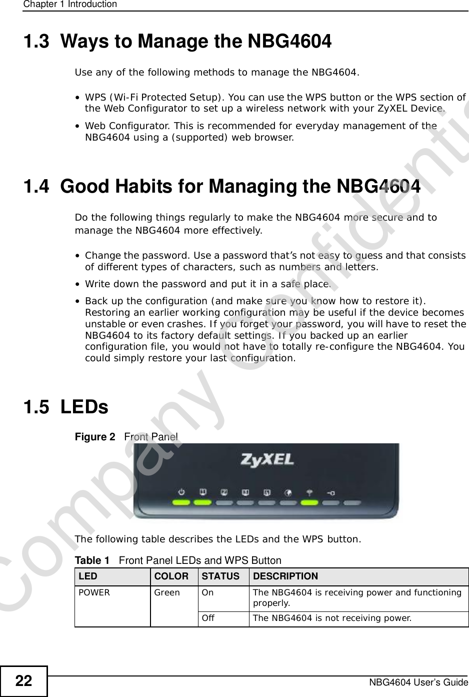 Chapter 1IntroductionNBG4604 User’s Guide221.3  Ways to Manage the NBG4604Use any of the following methods to manage the NBG4604.•WPS (Wi-Fi Protected Setup). You can use the WPS button or the WPS section of the Web Configurator to set up a wireless network with your ZyXEL Device.•Web Configurator. This is recommended for everyday management of the NBG4604 using a (supported) web browser.1.4  Good Habits for Managing the NBG4604Do the following things regularly to make the NBG4604 more secure and to manage the NBG4604 more effectively.•Change the password. Use a password that’s not easy to guess and that consists of different types of characters, such as numbers and letters.•Write down the password and put it in a safe place.•Back up the configuration (and make sure you know how to restore it). Restoring an earlier working configuration may be useful if the device becomes unstable or even crashes. If you forget your password, you will have to reset the NBG4604 to its factory default settings. If you backed up an earlier configuration file, you would not have to totally re-configure the NBG4604. You could simply restore your last configuration.1.5  LEDsFigure 2   Front PanelThe following table describes the LEDs and the WPS button.Table 1   Front Panel LEDs and WPS ButtonLED COLOR STATUS DESCRIPTIONPOWERGreenOnThe NBG4604 is receiving power and functioning properly. OffThe NBG4604 is not receiving power.Company Confidential