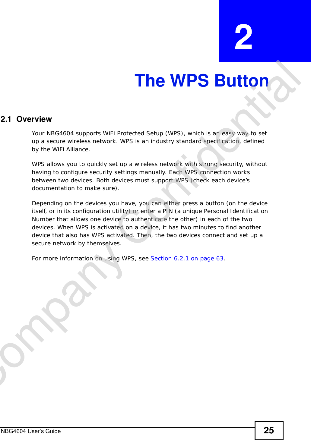NBG4604 User’s Guide 25CHAPTER  2 The WPS Button2.1  OverviewYour NBG4604 supports WiFi Protected Setup (WPS), which is an easy way to set up a secure wireless network. WPS is an industry standard specification, defined by the WiFi Alliance.WPS allows you to quickly set up a wireless network with strong security, without having to configure security settings manually. Each WPS connection works between two devices. Both devices must support WPS (check each device’s documentation to make sure). Depending on the devices you have, you can either press a button (on the device itself, or in its configuration utility) or enter a PIN (a unique Personal Identification Number that allows one device to authenticate the other) in each of the two devices. When WPS is activated on a device, it has two minutes to find another device that also has WPS activated. Then, the two devices connect and set up a secure network by themselves.For more information on using WPS, see Section 6.2.1 on page 63.Company Confidential