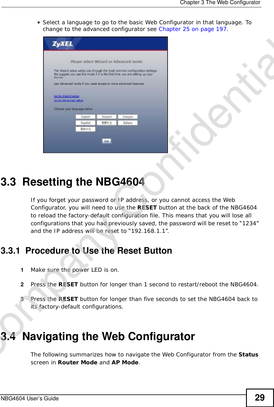  Chapter 3The Web ConfiguratorNBG4604 User’s Guide 29•Select a language to go to the basic Web Configurator in that language. To change to the advanced configurator see Chapter 25 on page 197.3.3  Resetting the NBG4604If you forget your password or IP address, or you cannot access the Web Configurator, you will need to use the RESET button at the back of the NBG4604 to reload the factory-default configuration file. This means that you will lose all configurations that you had previously saved, the password will be reset to “1234” and the IP address will be reset to “192.168.1.1”.3.3.1  Procedure to Use the Reset Button1Make sure the power LED is on.2Press the RESET button for longer than 1 second to restart/reboot the NBG4604.3Press the RESET button for longer than five seconds to set the NBG4604 back to its factory-default configurations.3.4  Navigating the Web Configurator    The following summarizes how to navigate the Web Configurator from the Statusscreen in Router Mode and AP Mode.Company Confidential