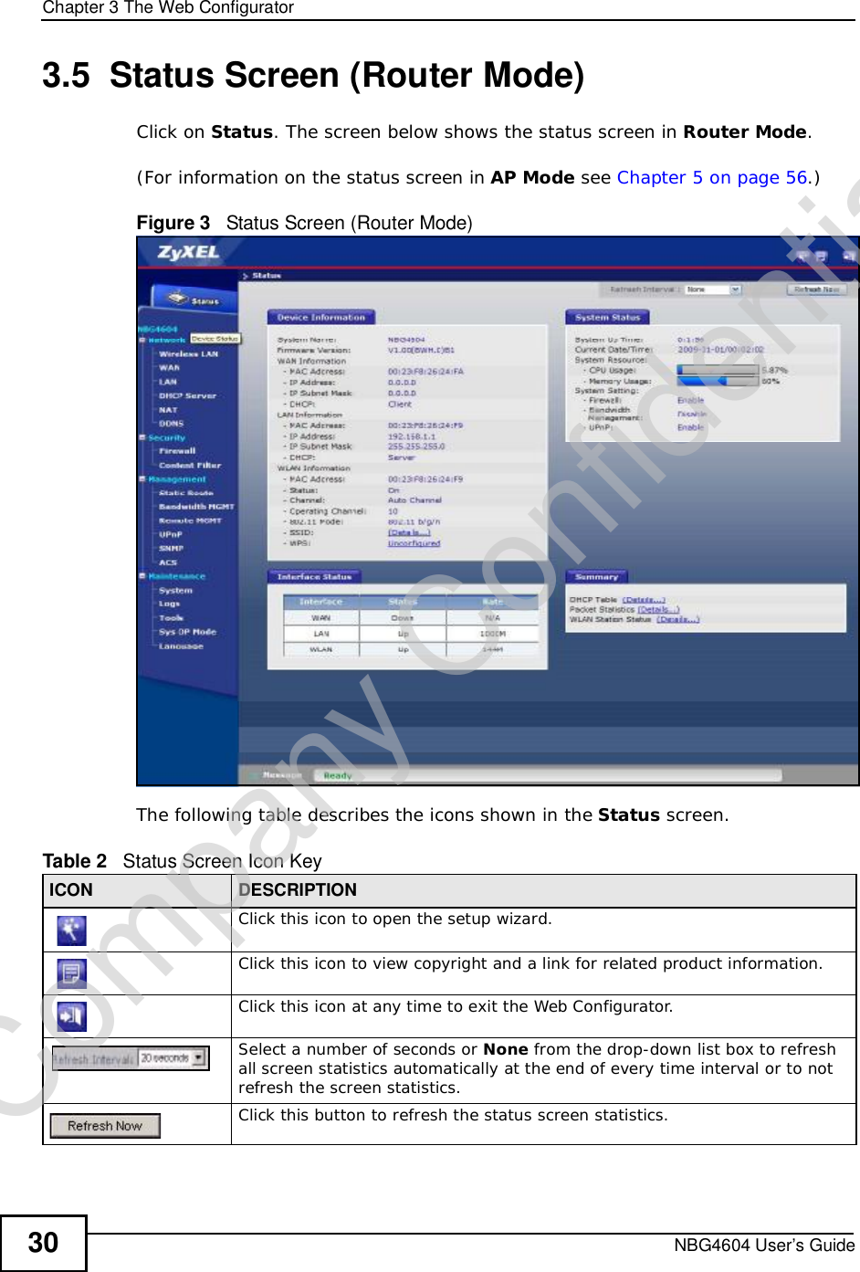 Chapter 3The Web ConfiguratorNBG4604 User’s Guide303.5  Status Screen (Router Mode)Click on Status. The screen below shows the status screen in Router Mode.(For information on the status screen in AP Mode see Chapter 5 on page 56.)Figure 3   Status Screen (Router Mode) The following table describes the icons shown in the Status screen.Table 2   Status Screen Icon Key ICON DESCRIPTIONClick this icon to open the setup wizard. Click this icon to view copyright and a link for related product information.Click this icon at any time to exit the Web Configurator.Select a number of seconds or None from the drop-down list box to refresh all screen statistics automatically at the end of every time interval or to not refresh the screen statistics.Click this button to refresh the status screen statistics.Company Confidential