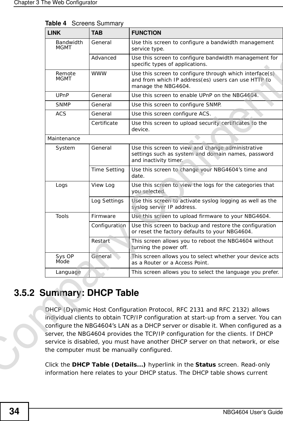 Chapter 3The Web ConfiguratorNBG4604 User’s Guide343.5.2  Summary: DHCP Table    DHCP (Dynamic Host Configuration Protocol, RFC 2131 and RFC 2132) allows individual clients to obtain TCP/IP configuration at start-up from a server. You can configure the NBG4604’s LAN as a DHCP server or disable it. When configured as a server, the NBG4604 provides the TCP/IP configuration for the clients. If DHCP service is disabled, you must have another DHCP server on that network, or else the computer must be manually configured.Click the DHCP Table (Details...) hyperlink in the Status screen. Read-only information here relates to your DHCP status. The DHCP table shows current Bandwidth MGMT General Use this screen to configure a bandwidth management service type.Advanced Use this screen to configure bandwidth management for specific types of applications.Remote MGMT WWW Use this screen to configure through which interface(s) and from which IP address(es) users can use HTTP to manage the NBG4604.UPnP General Use this screen to enable UPnP on the NBG4604. SNMP General Use this screen to configure SNMP.ACS General Use this screen configure ACS.Certificate Use this screen to upload security certificates to the device.MaintenanceSystem General Use this screen to view and change administrative settings such as system and domain names, password and inactivity timer.Time Setting Use this screen to change your NBG4604’s time and date.Logs View Log Use this screen to view the logs for the categories that you selected.Log Settings Use this screen to activate syslog logging as well as the syslog server IP address.Tools Firmware Use this screen to upload firmware to your NBG4604.Configuration Use this screen to backup and restore the configuration or reset the factory defaults to your NBG4604. Restart This screen allows you to reboot the NBG4604 without turning the power off.Sys OP Mode General This screen allows you to select whether your device acts as a Router or a Access Point.Language This screen allows you to select the language you prefer.Table 4   Screens SummaryLINK TAB FUNCTIONCompany Confidential