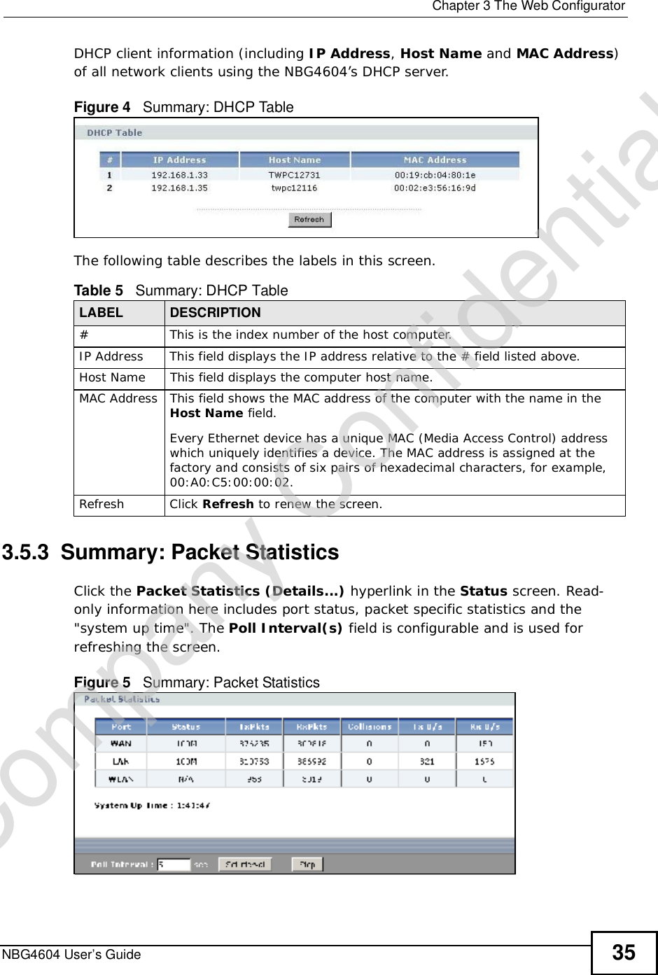  Chapter 3The Web ConfiguratorNBG4604 User’s Guide 35DHCP client information (including IP Address,HostName and MAC Address)of all network clients using the NBG4604’s DHCP server.Figure 4   Summary: DHCP TableThe following table describes the labels in this screen.3.5.3  Summary: Packet Statistics   Click the Packet Statistics (Details...) hyperlink in the Status screen. Read-only information here includes port status, packet specific statistics and the &quot;system up time&quot;. The Poll Interval(s) field is configurable and is used for refreshing the screen.Figure 5   Summary: Packet Statistics Table 5   Summary: DHCP TableLABEL  DESCRIPTION# This is the index number of the host computer.IP AddressThis field displays the IP address relative to the # field listed above.Host Name This field displays the computer host name.MAC AddressThis field shows the MAC address of the computer with the name in the Host Name field.Every Ethernet device has a unique MAC (Media Access Control) address which uniquely identifies a device. The MAC address is assigned at the factory and consists of six pairs of hexadecimal characters, for example, 00:A0:C5:00:00:02.RefreshClick Refresh to renew the screen. Company Confidential