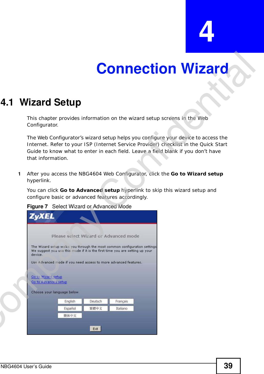 NBG4604 User’s Guide 39CHAPTER  4 Connection Wizard4.1  Wizard SetupThis chapter provides information on the wizard setup screens in the Web Configurator.The Web Configurator’s wizard setup helps you configure your device to access the Internet. Refer to your ISP (Internet Service Provider) checklist in the Quick Start Guide to know what to enter in each field. Leave a field blank if you don’t have that information.1After you access the NBG4604 Web Configurator, click the Go to Wizard setuphyperlink.You can click Go to Advanced setup hyperlink to skip this wizard setup and configure basic or advanced features accordingly.Figure 7   Select Wizard or Advanced ModeCompany Confidential