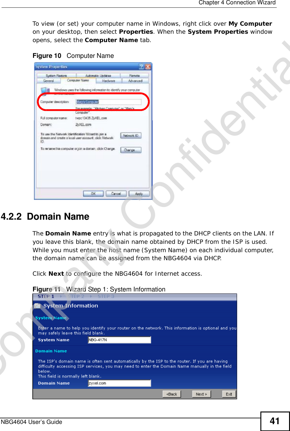  Chapter 4Connection WizardNBG4604 User’s Guide 41To view (or set) your computer name in Windows, right click over My Computeron your desktop, then select Properties. When the System Properties window opens, select the Computer Name tab.Figure 10   Computer Name4.2.2  Domain NameThe Domain Name entry is what is propagated to the DHCP clients on the LAN. If you leave this blank, the domain name obtained by DHCP from the ISP is used. While you must enter the host name (System Name) on each individual computer, the domain name can be assigned from the NBG4604 via DHCP.Click Next to configure the NBG4604 for Internet access.Figure 11   Wizard Step 1: System InformationCompany Confidential