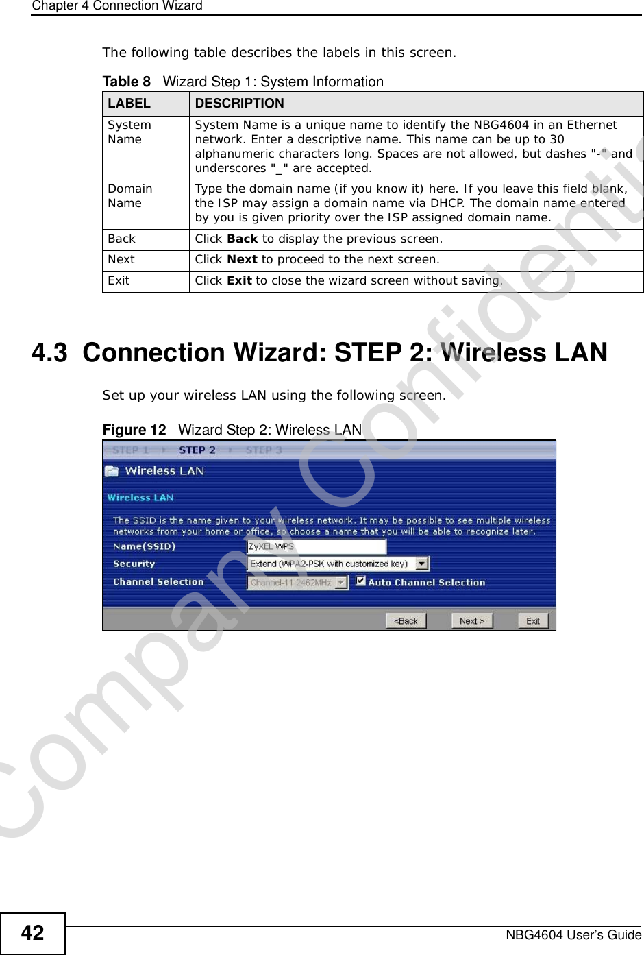 Chapter 4Connection WizardNBG4604 User’s Guide42The following table describes the labels in this screen.4.3  Connection Wizard: STEP 2: Wireless LANSet up your wireless LAN using the following screen.Figure 12   Wizard Step 2: Wireless LANTable 8   Wizard Step 1: System InformationLABEL DESCRIPTIONSystem Name System Name is a unique name to identify the NBG4604 in an Ethernet network. Enter a descriptive name. This name can be up to 30 alphanumeric characters long. Spaces are not allowed, but dashes &quot;-&quot; and underscores &quot;_&quot; are accepted. DomainName Type the domain name (if you know it) here. If you leave this field blank, the ISP may assign a domain name via DHCP. The domain name entered by you is given priority over the ISP assigned domain name.Back Click Back to display the previous screen.Next Click Next to proceed to the next screen. Exit Click Exit to close the wizard screen without saving.Company Confidential