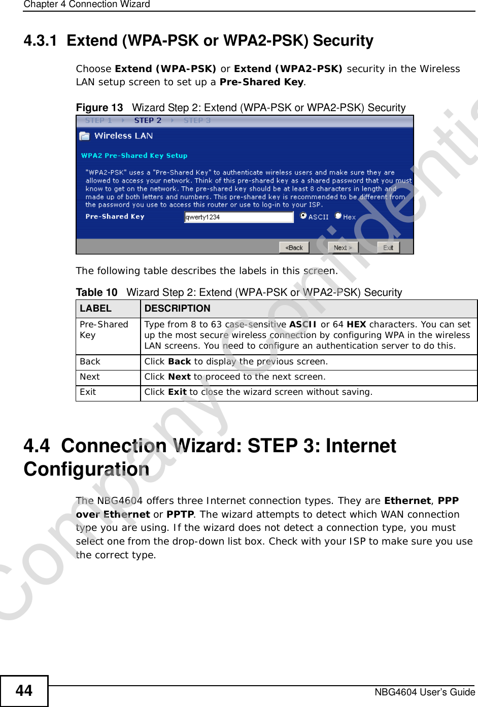 Chapter 4Connection WizardNBG4604 User’s Guide444.3.1  Extend (WPA-PSK or WPA2-PSK) SecurityChoose Extend (WPA-PSK) or Extend (WPA2-PSK) security in the Wireless LAN setup screen to set up a Pre-Shared Key.Figure 13   Wizard Step 2: Extend (WPA-PSK or WPA2-PSK) SecurityThe following table describes the labels in this screen. 4.4  Connection Wizard: STEP 3: Internet ConfigurationThe NBG4604 offers three Internet connection types. They are Ethernet,PPP over Ethernet or PPTP. The wizard attempts to detect which WAN connection type you are using. If the wizard does not detect a connection type, you must select one from the drop-down list box. Check with your ISP to make sure you use the correct type.Table 10   Wizard Step 2: Extend (WPA-PSK or WPA2-PSK) SecurityLABEL DESCRIPTIONPre-SharedKey Type from 8 to 63 case-sensitive ASCII or 64 HEX characters. You can set up the most secure wireless connection by configuring WPA in the wireless LAN screens. You need to configure an authentication server to do this.Back Click Back to display the previous screen.Next Click Next to proceed to the next screen. Exit Click Exit to close the wizard screen without saving.Company Confidential