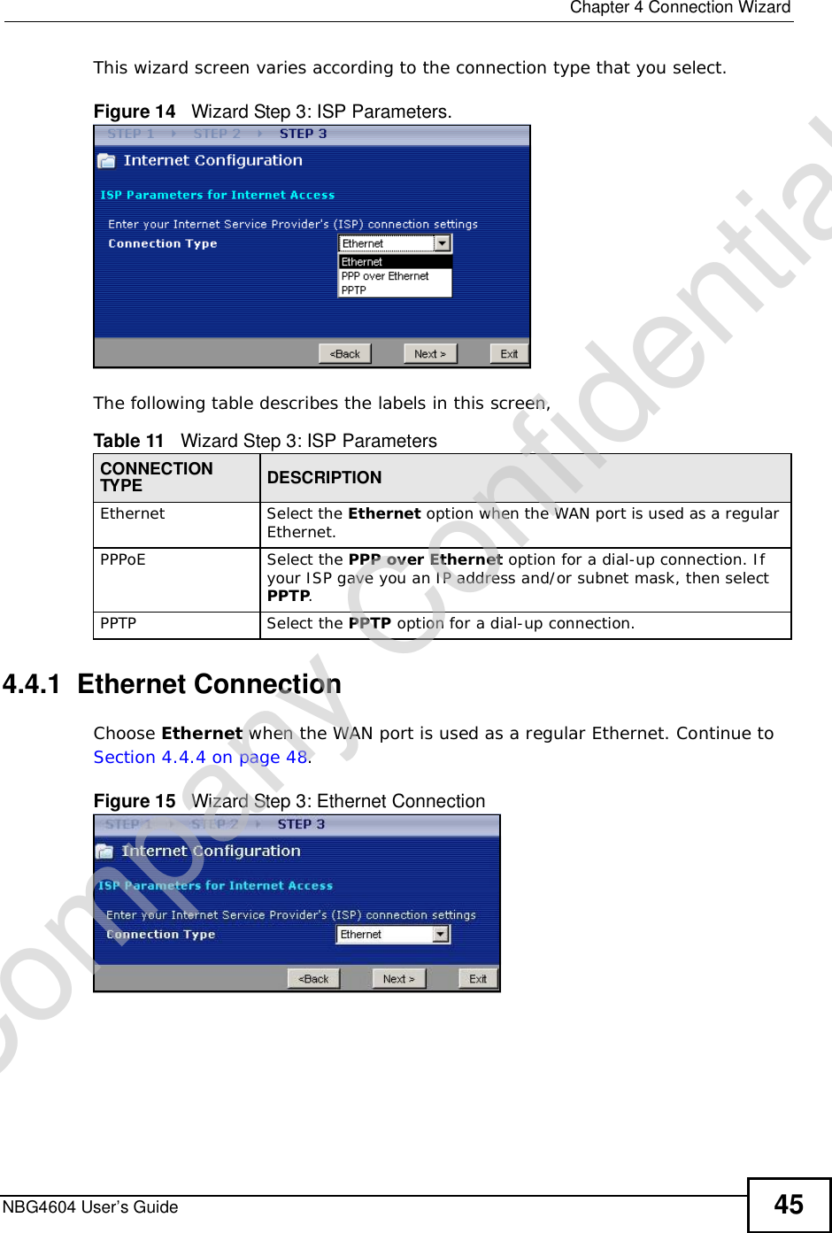  Chapter 4Connection WizardNBG4604 User’s Guide 45This wizard screen varies according to the connection type that you select.Figure 14   Wizard Step 3: ISP Parameters.The following table describes the labels in this screen,4.4.1  Ethernet ConnectionChoose Ethernet when the WAN port is used as a regular Ethernet. Continue to Section 4.4.4 on page 48.Figure 15   Wizard Step 3: Ethernet ConnectionTable 11   Wizard Step 3: ISP ParametersCONNECTION TYPE DESCRIPTIONEthernetSelect the Ethernet option when the WAN port is used as a regular Ethernet. PPPoE Select the PPP over Ethernet option for a dial-up connection. If your ISP gave you an IP address and/or subnet mask, then select PPTP.PPTPSelect the PPTP option for a dial-up connection.Company Confidential