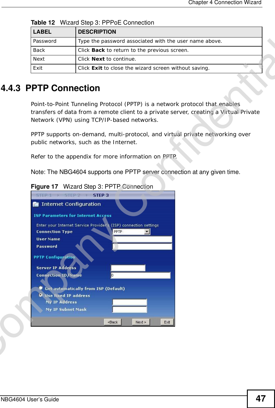  Chapter 4Connection WizardNBG4604 User’s Guide 474.4.3  PPTP ConnectionPoint-to-Point Tunneling Protocol (PPTP) is a network protocol that enables transfers of data from a remote client to a private server, creating a Virtual Private Network (VPN) using TCP/IP-based networks.PPTP supports on-demand, multi-protocol, and virtual private networking over public networks, such as the Internet.Refer to the appendix for more information on PPTP.Note: The NBG4604 supports one PPTP server connection at any given time.Figure 17   Wizard Step 3: PPTP ConnectionPassword  Type the password associated with the user name above.Back Click Back to return to the previous screen. Next Click Next to continue. Exit Click Exit to close the wizard screen without saving.Table 12   Wizard Step 3: PPPoE ConnectionLABEL DESCRIPTIONCompany Confidential