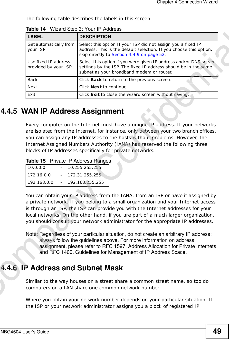  Chapter 4Connection WizardNBG4604 User’s Guide 49The following table describes the labels in this screen4.4.5  WAN IP Address AssignmentEvery computer on the Internet must have a unique IP address. If your networks are isolated from the Internet, for instance, only between your two branch offices, you can assign any IP addresses to the hosts without problems. However, the Internet Assigned Numbers Authority (IANA) has reserved the following three blocks of IP addresses specifically for private networks.You can obtain your IP address from the IANA, from an ISP or have it assigned by a private network. If you belong to a small organization and your Internet access is through an ISP, the ISP can provide you with the Internet addresses for your local networks. On the other hand, if you are part of a much larger organization, you should consult your network administrator for the appropriate IP addresses.Note: Regardless of your particular situation, do not create an arbitrary IP address; always follow the guidelines above. For more information on address assignment, please refer to RFC 1597, Address Allocation for Private Internets and RFC 1466, Guidelines for Management of IP Address Space.4.4.6  IP Address and Subnet MaskSimilar to the way houses on a street share a common street name, so too do computers on a LAN share one common network number.Where you obtain your network number depends on your particular situation. If the ISP or your network administrator assigns you a block of registered IP Table 14   Wizard Step 3: Your IP AddressLABEL DESCRIPTIONGet automatically from your ISP  Select this option If your ISP did not assign you a fixed IP address. This is the default selection. If you choose this option, skip directly to Section 4.4.9 on page 52.Use fixed IP address provided by your ISP Select this option if you were given IP address and/or DNS server settings by the ISP. The fixed IP address should be in the same subnet as your broadband modem or router. Back Click Back to return to the previous screen.Next Click Next to continue. Exit Click Exit to close the wizard screen without saving.Table 15   Private IP Address Ranges10.0.0.0 - 10.255.255.255172.16.0.0 - 172.31.255.255192.168.0.0 - 192.168.255.255Company Confidential