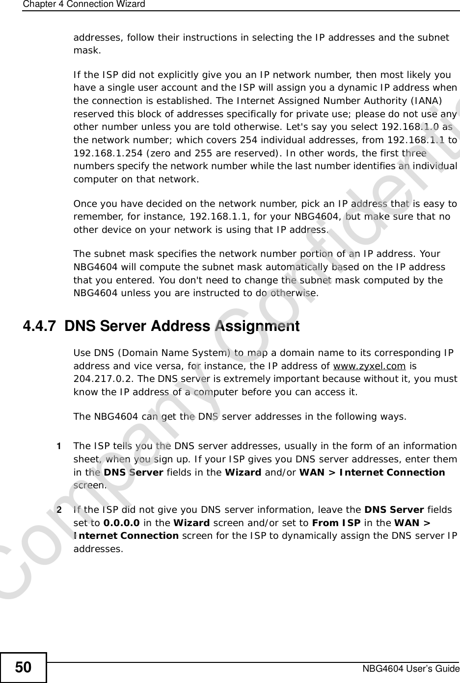 Chapter 4Connection WizardNBG4604 User’s Guide50addresses, follow their instructions in selecting the IP addresses and the subnet mask.If the ISP did not explicitly give you an IP network number, then most likely you have a single user account and the ISP will assign you a dynamic IP address when the connection is established. The Internet Assigned Number Authority (IANA) reserved this block of addresses specifically for private use; please do not use any other number unless you are told otherwise. Let&apos;s say you select 192.168.1.0 as the network number; which covers 254 individual addresses, from 192.168.1.1 to 192.168.1.254 (zero and 255 are reserved). In other words, the first three numbers specify the network number while the last number identifies an individual computer on that network.Once you have decided on the network number, pick an IP address that is easy to remember, for instance, 192.168.1.1, for your NBG4604, but make sure that no other device on your network is using that IP address.The subnet mask specifies the network number portion of an IP address. Your NBG4604 will compute the subnet mask automatically based on the IP address that you entered. You don&apos;t need to change the subnet mask computed by the NBG4604 unless you are instructed to do otherwise.4.4.7  DNS Server Address AssignmentUse DNS (Domain Name System) to map a domain name to its corresponding IP address and vice versa, for instance, the IP address of www.zyxel.com is 204.217.0.2. The DNS server is extremely important because without it, you must know the IP address of a computer before you can access it. The NBG4604 can get the DNS server addresses in the following ways.1The ISP tells you the DNS server addresses, usually in the form of an information sheet, when you sign up. If your ISP gives you DNS server addresses, enter them in the DNS Server fields in the Wizard and/or WAN&gt; Internet Connectionscreen.2If the ISP did not give you DNS server information, leave the DNS Server fields set to 0.0.0.0 in the Wizard screen and/or set to From ISP in the WAN&gt;Internet Connection screen for the ISP to dynamically assign the DNS server IP addresses.Company Confidential