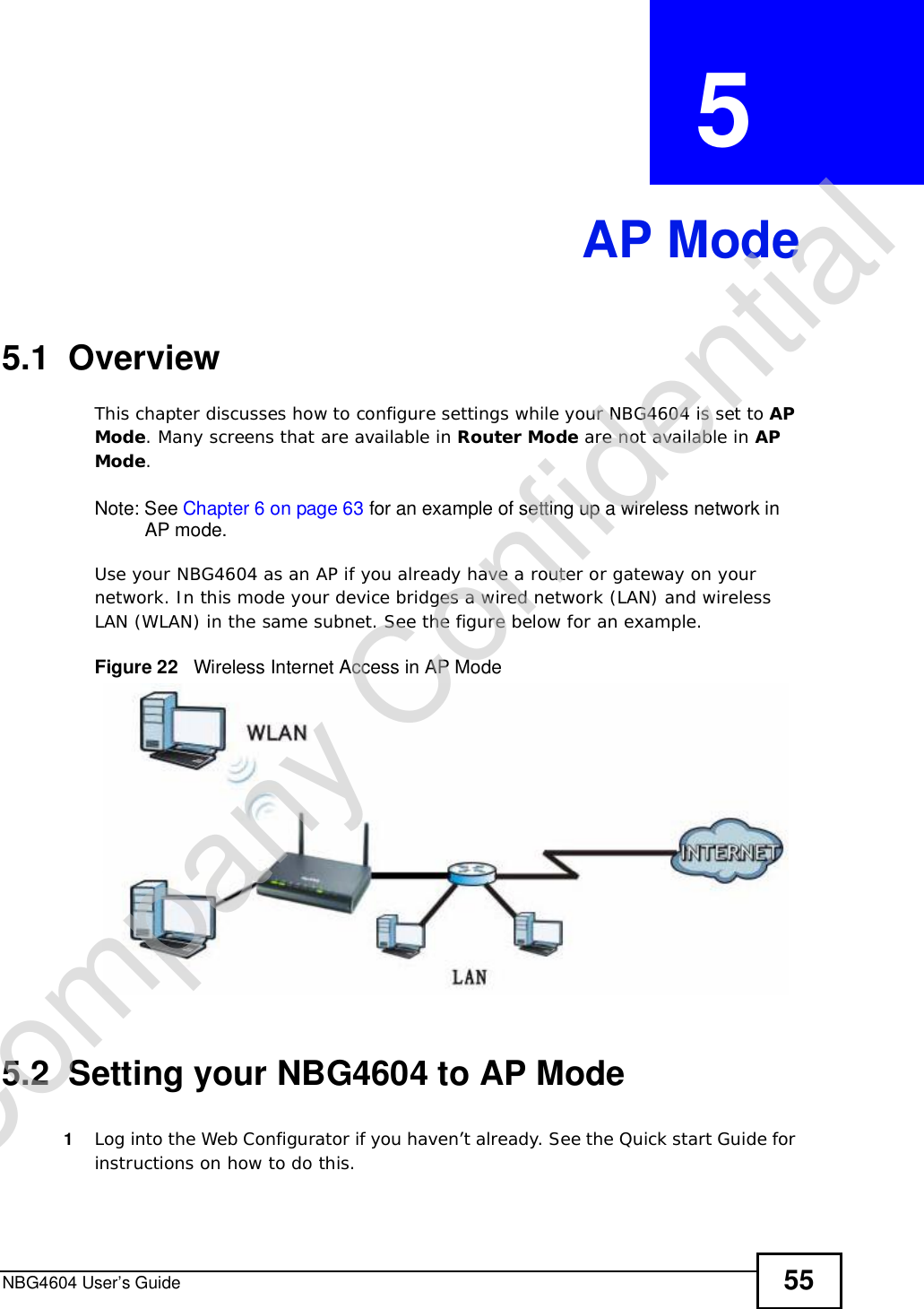 NBG4604 User’s Guide 55CHAPTER  5 AP Mode5.1  OverviewThis chapter discusses how to configure settings while your NBG4604 is set to APMode. Many screens that are available in Router Mode are not available in APMode.Note: See Chapter 6 on page 63 for an example of setting up a wireless network in AP mode. Use your NBG4604 as an AP if you already have a router or gateway on your network. In this mode your device bridges a wired network (LAN) and wireless LAN (WLAN) in the same subnet. See the figure below for an example.Figure 22   Wireless Internet Access in AP Mode 5.2  Setting your NBG4604 to AP Mode1Log into the Web Configurator if you haven’t already. See the Quick start Guide for instructions on how to do this.Company Confidential