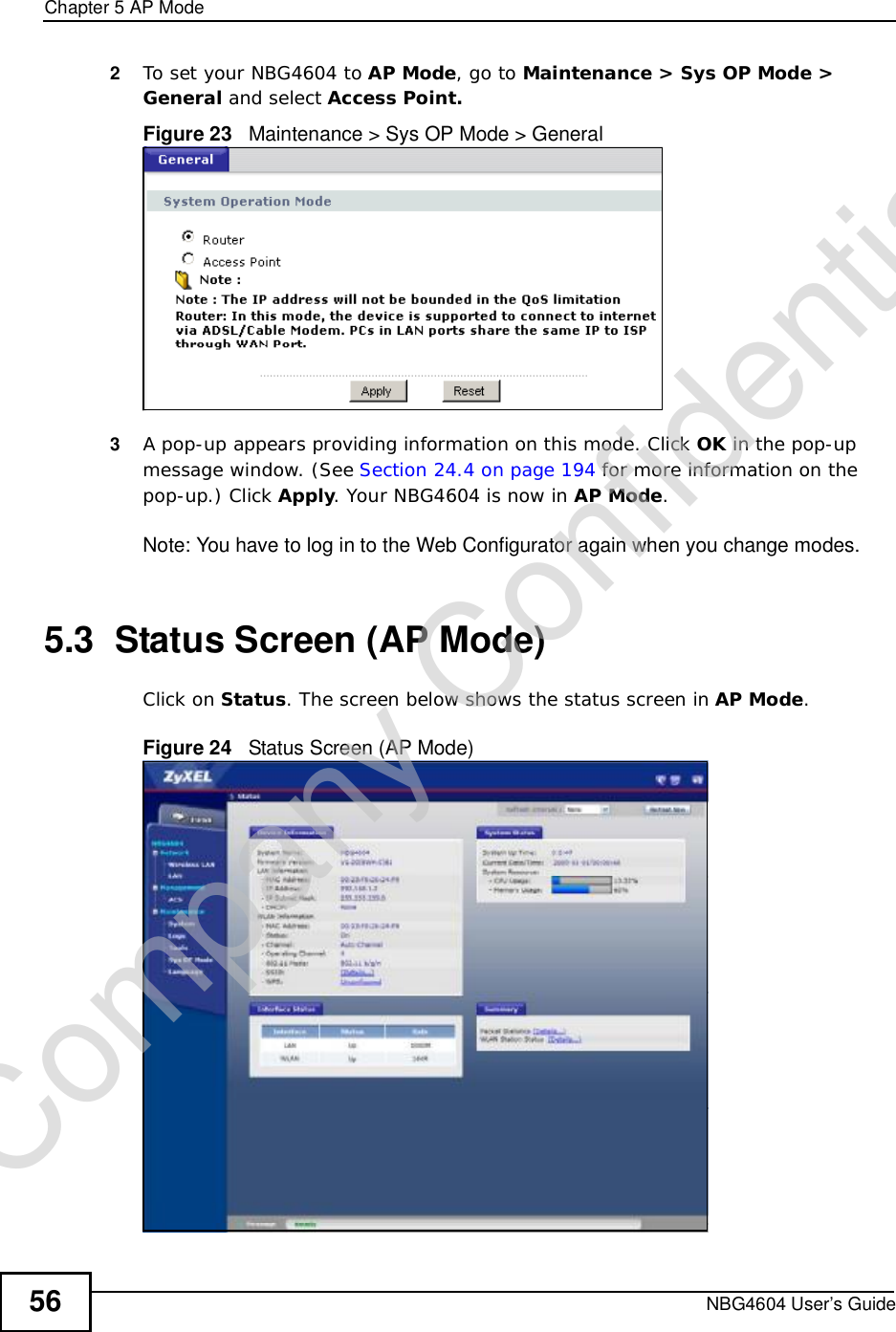 Chapter 5AP ModeNBG4604 User’s Guide562To set your NBG4604 to AP Mode, go to Maintenance &gt; Sys OP Mode &gt; General and select Access Point.Figure 23   Maintenance &gt; Sys OP Mode &gt; General3A pop-up appears providing information on this mode. Click OK in the pop-up message window. (See Section 24.4 on page 194 for more information on the pop-up.) Click Apply. Your NBG4604 is now in AP Mode.Note: You have to log in to the Web Configurator again when you change modes.5.3  Status Screen (AP Mode)Click on Status. The screen below shows the status screen in AP Mode.Figure 24   Status Screen (AP Mode) Company Confidential
