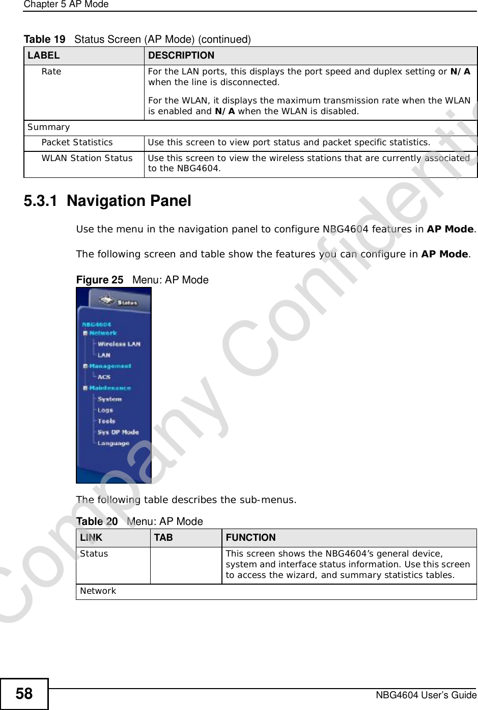 Chapter 5AP ModeNBG4604 User’s Guide585.3.1  Navigation PanelUse the menu in the navigation panel to configure NBG4604 features in AP Mode.The following screen and table show the features you can configure in AP Mode.Figure 25   Menu: AP ModeThe following table describes the sub-menus.RateFor the LAN ports, this displays the port speed and duplex setting or N/Awhen the line is disconnected.For the WLAN, it displays the maximum transmission rate when the WLAN is enabled and N/A when the WLAN is disabled.SummaryPacket StatisticsUse this screen to view port status and packet specific statistics.WLAN Station StatusUse this screen to view the wireless stations that are currently associated to the NBG4604.Table 19   Status Screen (AP Mode) (continued)LABEL DESCRIPTIONTable 20   Menu: AP ModeLINK TAB FUNCTIONStatus This screen shows the NBG4604’s general device, system and interface status information. Use this screen to access the wizard, and summary statistics tables.NetworkCompany Confidential