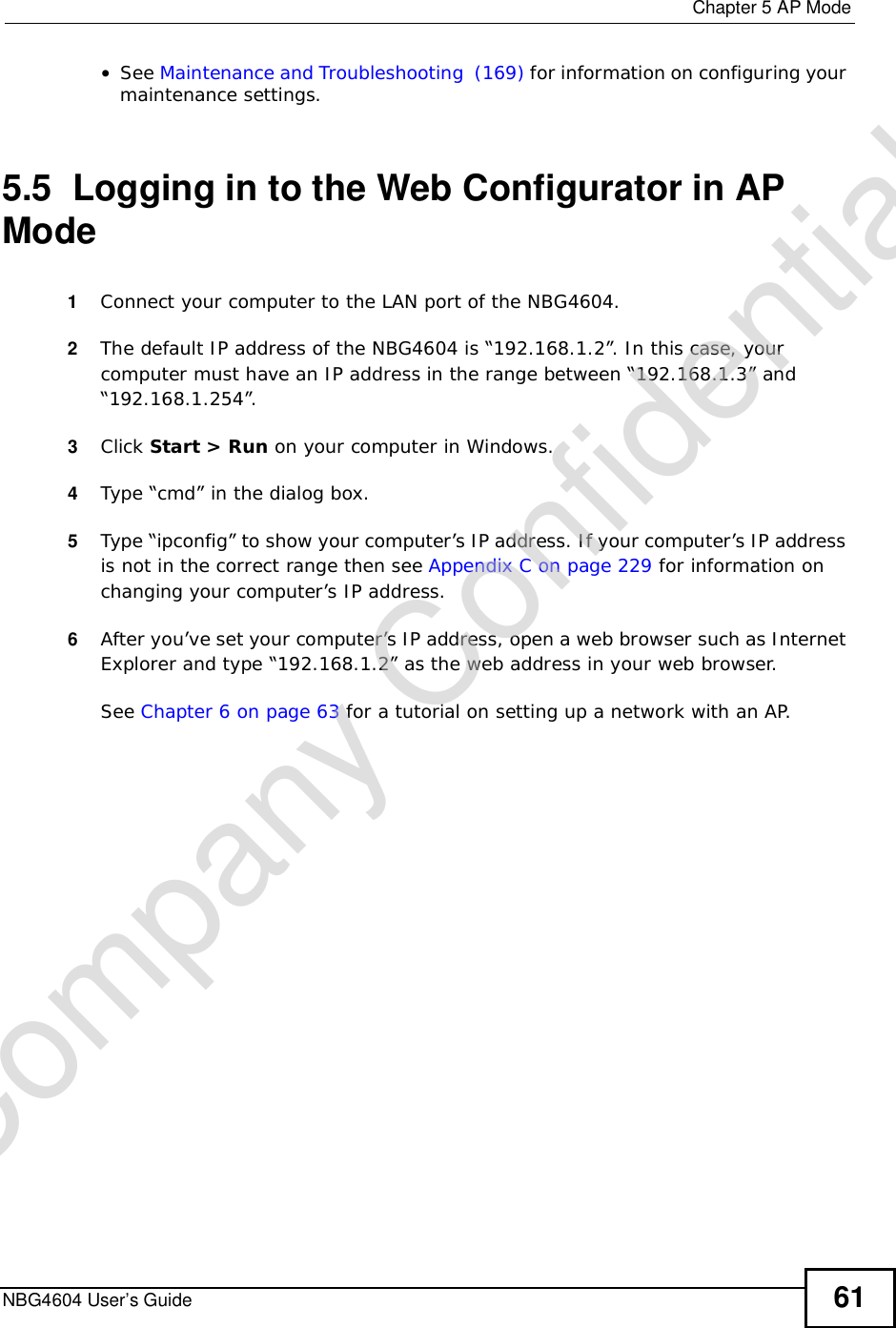  Chapter 5AP ModeNBG4604 User’s Guide 61•See Maintenance and Troubleshooting  (169) for information on configuring your maintenance settings. 5.5  Logging in to the Web Configurator in AP Mode1Connect your computer to the LAN port of the NBG4604. 2The default IP address of the NBG4604 is “192.168.1.2”. In this case, your computer must have an IP address in the range between “192.168.1.3” and “192.168.1.254”.3Click Start &gt; Run on your computer in Windows. 4Type “cmd” in the dialog box.5Type “ipconfig” to show your computer’s IP address. If your computer’s IP address is not in the correct range then see Appendix C on page 229 for information on changing your computer’s IP address.6After you’ve set your computer’s IP address, open a web browser such as Internet Explorer and type “192.168.1.2” as the web address in your web browser.See Chapter 6 on page 63 for a tutorial on setting up a network with an AP.Company Confidential