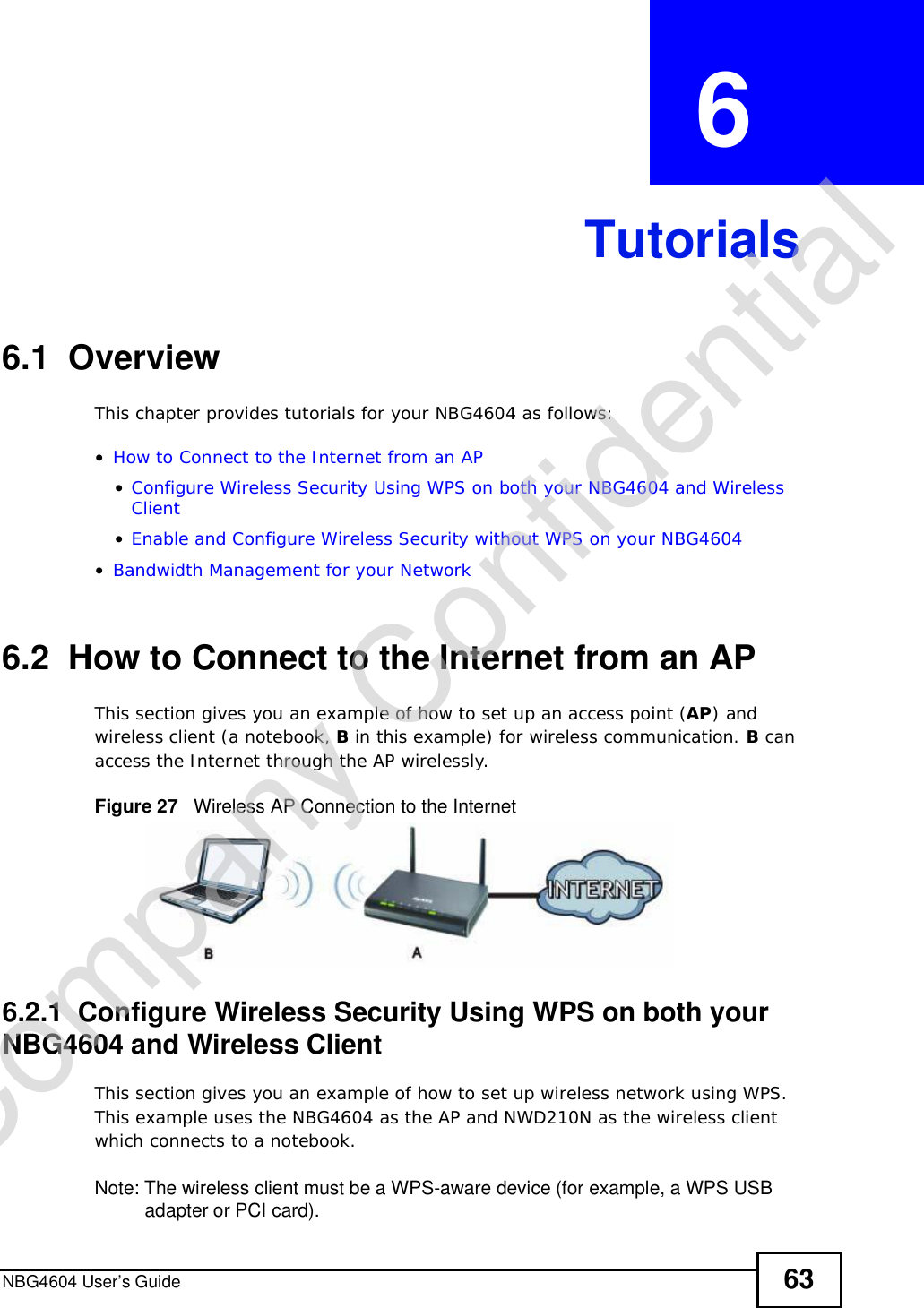 NBG4604 User’s Guide 63CHAPTER  6 Tutorials6.1  OverviewThis chapter provides tutorials for your NBG4604 as follows:•How to Connect to the Internet from an AP•Configure Wireless Security Using WPS on both your NBG4604 and Wireless Client•Enable and Configure Wireless Security without WPS on your NBG4604•Bandwidth Management for your Network6.2  How to Connect to the Internet from an APThis section gives you an example of how to set up an access point (AP) and wireless client (a notebook, B in this example) for wireless communication. B can access the Internet through the AP wirelessly.Figure 27   Wireless AP Connection to the Internet6.2.1  Configure Wireless Security Using WPS on both your NBG4604 and Wireless ClientThis section gives you an example of how to set up wireless network using WPS. This example uses the NBG4604 as the AP and NWD210N as the wireless client which connects to a notebook. Note: The wireless client must be a WPS-aware device (for example, a WPS USB adapter or PCI card).Company Confidential
