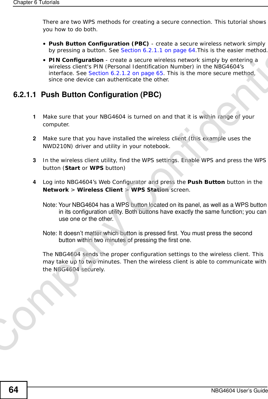 Chapter 6TutorialsNBG4604 User’s Guide64There are two WPS methods for creating a secure connection. This tutorial shows you how to do both.•Push Button Configuration (PBC) - create a secure wireless network simply by pressing a button. See Section 6.2.1.1 on page 64.This is the easier method.•PIN Configuration - create a secure wireless network simply by entering a wireless client&apos;s PIN (Personal Identification Number) in the NBG4604’s interface. See Section 6.2.1.2 on page 65. This is the more secure method, since one device can authenticate the other.6.2.1.1  Push Button Configuration (PBC)1Make sure that your NBG4604 is turned on and that it is within range of your computer. 2Make sure that you have installed the wireless client (this example uses the NWD210N) driver and utility in your notebook.3In the wireless client utility, find the WPS settings. Enable WPS and press the WPS button (Start or WPS button)4Log into NBG4604’s Web Configurator and press the Push Button button in the Network &gt; Wireless Client &gt;WPS Station screen. Note: Your NBG4604 has a WPS button located on its panel, as well as a WPS button in its configuration utility. Both buttons have exactly the same function; you can use one or the other.Note: It doesn’t matter which button is pressed first. You must press the second button within two minutes of pressing the first one. The NBG4604 sends the proper configuration settings to the wireless client. This may take up to two minutes. Then the wireless client is able to communicate with the NBG4604 securely. Company Confidential