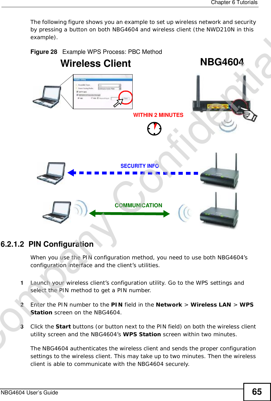  Chapter 6TutorialsNBG4604 User’s Guide 65The following figure shows you an example to set up wireless network and security by pressing a button on both NBG4604 and wireless client (the NWD210N in this example).Figure 28   Example WPS Process: PBC Method6.2.1.2  PIN ConfigurationWhen you use the PIN configuration method, you need to use both NBG4604’s configuration interface and the client’s utilities.1Launch your wireless client’s configuration utility. Go to the WPS settings and select the PIN method to get a PIN number.2Enter the PIN number to the PIN field in the Network &gt; Wireless LAN &gt;WPSStation screen on the NBG4604.3Click the Start buttons (or button next to the PIN field) on both the wireless client utility screen and the NBG4604’s WPS Station screen within two minutes.The NBG4604 authenticates the wireless client and sends the proper configuration settings to the wireless client. This may take up to two minutes. Then the wireless client is able to communicate with the NBG4604 securely. Wireless Client    NBG4604SECURITY INFOCOMMUNICATIONWITHIN 2 MINUTESCompany Confidential