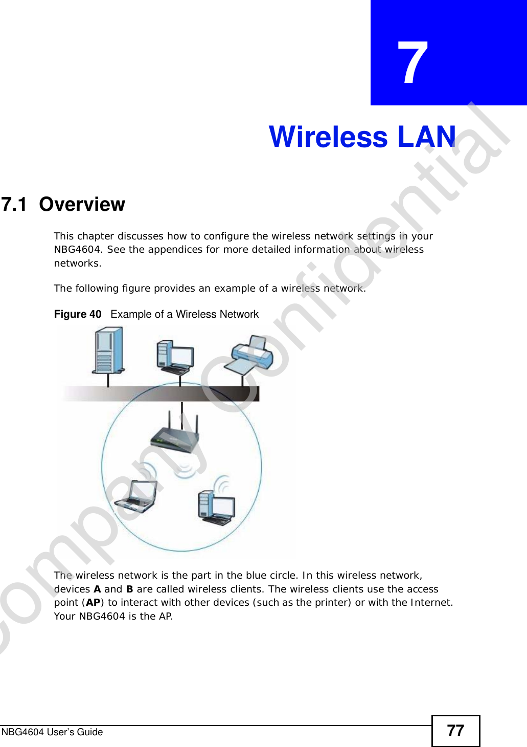 NBG4604 User’s Guide 77CHAPTER  7 Wireless LAN7.1  OverviewThis chapter discusses how to configure the wireless network settings in your NBG4604. See the appendices for more detailed information about wireless networks.The following figure provides an example of a wireless network.Figure 40   Example of a Wireless NetworkThe wireless network is the part in the blue circle. In this wireless network, devices A and B are called wireless clients. The wireless clients use the access point (AP) to interact with other devices (such as the printer) or with the Internet. Your NBG4604 is the AP.Company Confidential