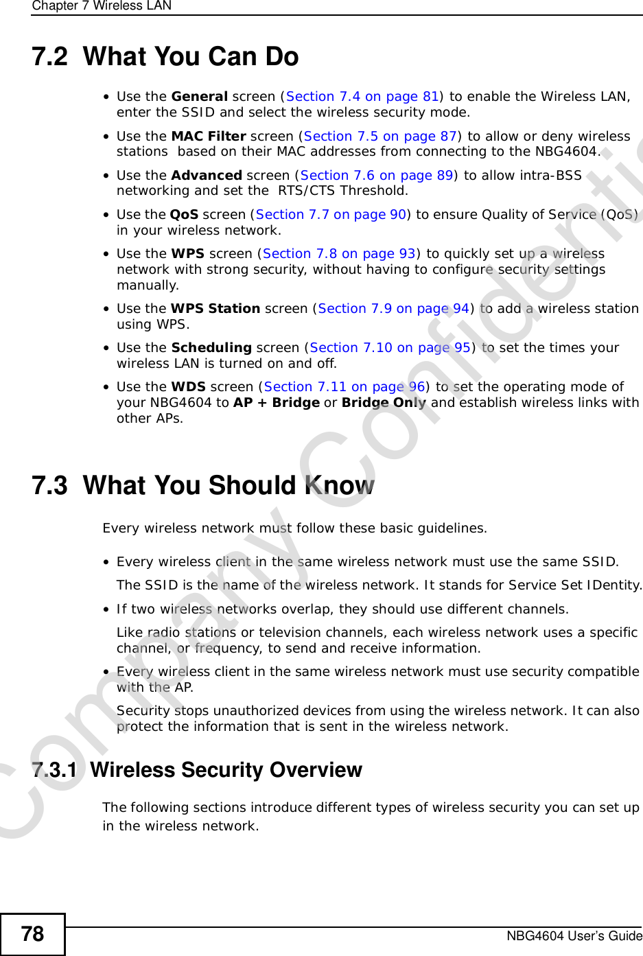 Chapter 7Wireless LANNBG4604 User’s Guide787.2  What You Can Do•Use the General screen (Section 7.4 on page 81) to enable the Wireless LAN, enter the SSID and select the wireless security mode.•Use the MAC Filter screen (Section 7.5 on page 87) to allow or deny wireless stations  based on their MAC addresses from connecting to the NBG4604.•Use the Advanced screen (Section 7.6 on page 89) to allow intra-BSS networking and set the  RTS/CTS Threshold.•Use the QoS screen (Section 7.7 on page 90) to ensure Quality of Service (QoS) in your wireless network.•Use the WPS screen (Section 7.8 on page 93) to quickly set up a wireless network with strong security, without having to configure security settings manually.•Use the WPS Station screen (Section 7.9 on page 94) to add a wireless station using WPS. •Use the Scheduling screen (Section 7.10 on page 95) to set the times your wireless LAN is turned on and off.•Use the WDS screen (Section 7.11 on page 96) to set the operating mode of your NBG4604 to AP + Bridge or Bridge Only and establish wireless links with other APs. 7.3  What You Should KnowEvery wireless network must follow these basic guidelines.•Every wireless client in the same wireless network must use the same SSID.The SSID is the name of the wireless network. It stands for Service Set IDentity.•If two wireless networks overlap, they should use different channels.Like radio stations or television channels, each wireless network uses a specific channel, or frequency, to send and receive information.•Every wireless client in the same wireless network must use security compatible with the AP.Security stops unauthorized devices from using the wireless network. It can also protect the information that is sent in the wireless network.7.3.1  Wireless Security OverviewThe following sections introduce different types of wireless security you can set up in the wireless network.Company Confidential