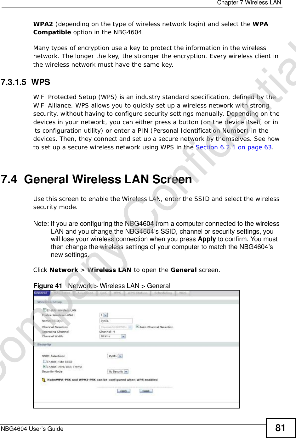  Chapter 7Wireless LANNBG4604 User’s Guide 81WPA2 (depending on the type of wireless network login) and select the WPACompatible option in the NBG4604.Many types of encryption use a key to protect the information in the wireless network. The longer the key, the stronger the encryption. Every wireless client in the wireless network must have the same key.7.3.1.5  WPSWiFi Protected Setup (WPS) is an industry standard specification, defined by the WiFi Alliance. WPS allows you to quickly set up a wireless network with strong security, without having to configure security settings manually. Depending on the devices in your network, you can either press a button (on the device itself, or in its configuration utility) or enter a PIN (Personal Identification Number) in the devices. Then, they connect and set up a secure network by themselves. See how to set up a secure wireless network using WPS in the Section 6.2.1 on page 63.7.4  General Wireless LAN Screen Use this screen to enable the Wireless LAN, enter the SSID and select the wireless security mode.Note: If you are configuring the NBG4604 from a computer connected to the wireless LAN and you change the NBG4604’s SSID, channel or security settings, you will lose your wireless connection when you press Apply to confirm. You must then change the wireless settings of your computer to match the NBG4604’s new settings.Click Network &gt; Wireless LAN to open the General screen.Figure 41   Network &gt; Wireless LAN &gt; General Company Confidential