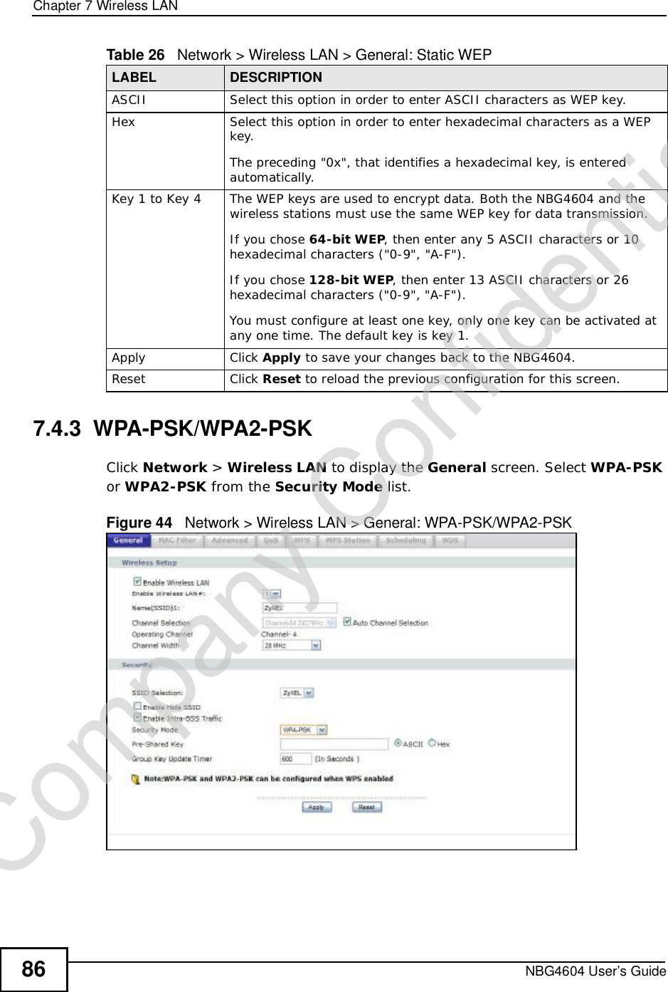 Chapter 7Wireless LANNBG4604 User’s Guide867.4.3  WPA-PSK/WPA2-PSKClick Network &gt; Wireless LAN to display the General screen. Select WPA-PSKor WPA2-PSK from the Security Mode list.Figure 44   Network &gt; Wireless LAN &gt; General: WPA-PSK/WPA2-PSKASCII Select this option in order to enter ASCII characters as WEP key. Hex Select this option in order to enter hexadecimal characters as a WEP key. The preceding &quot;0x&quot;, that identifies a hexadecimal key, is entered automatically.Key 1 to Key 4 The WEP keys are used to encrypt data. Both the NBG4604 and the wireless stations must use the same WEP key for data transmission.If you chose 64-bit WEP, then enter any 5 ASCII characters or 10 hexadecimal characters (&quot;0-9&quot;, &quot;A-F&quot;).If you chose 128-bit WEP, then enter 13 ASCII characters or 26 hexadecimal characters (&quot;0-9&quot;, &quot;A-F&quot;). You must configure at least one key, only one key can be activated at any one time. The default key is key 1.Apply Click Apply to save your changes back to the NBG4604.Reset Click Reset to reload the previous configuration for this screen.Table 26   Network &gt; Wireless LAN &gt; General: Static WEPLABEL DESCRIPTIONCompany Confidential