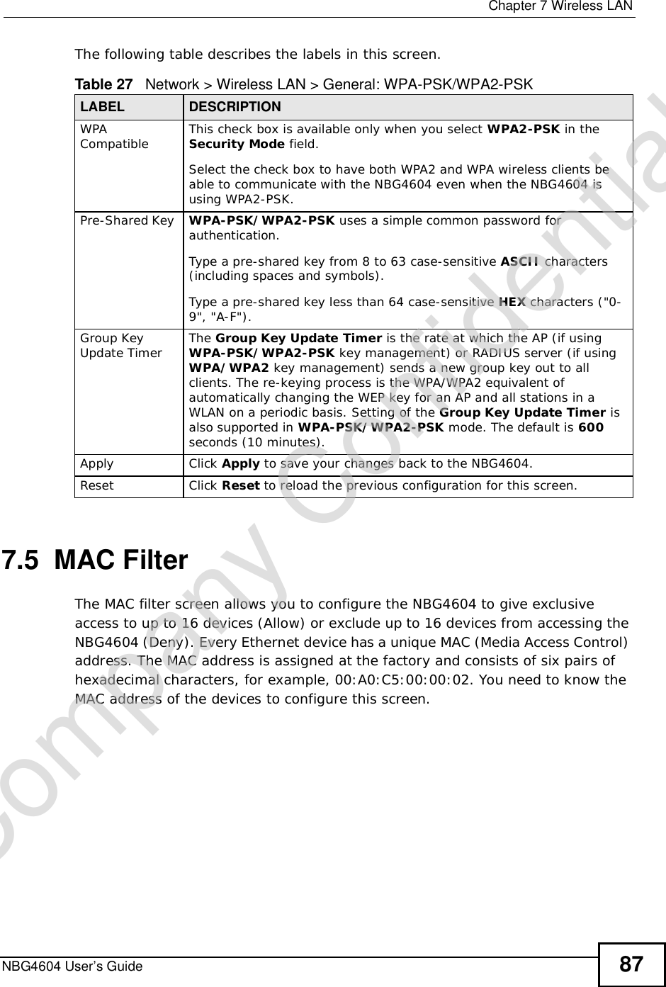  Chapter 7Wireless LANNBG4604 User’s Guide 87The following table describes the labels in this screen.7.5  MAC FilterThe MAC filter screen allows you to configure the NBG4604 to give exclusive access to up to 16 devices (Allow) or exclude up to 16 devices from accessing the NBG4604 (Deny). Every Ethernet device has a unique MAC (Media Access Control) address. The MAC address is assigned at the factory and consists of six pairs of hexadecimal characters, for example, 00:A0:C5:00:00:02. You need to know the MAC address of the devices to configure this screen.Table 27   Network &gt; Wireless LAN &gt; General: WPA-PSK/WPA2-PSKLABEL DESCRIPTIONWPA Compatible This check box is available only when you select WPA2-PSK in the Security Mode field.Select the check box to have both WPA2 and WPA wireless clients be able to communicate with the NBG4604 even when the NBG4604 is using WPA2-PSK.Pre-Shared Key  WPA-PSK/WPA2-PSK uses a simple common password for authentication.Type a pre-shared key from 8 to 63 case-sensitive ASCII characters (including spaces and symbols).Type a pre-shared key less than 64 case-sensitive HEX characters (&quot;0-9&quot;, &quot;A-F&quot;).Group Key Update Timer The Group Key Update Timer is the rate at which the AP (if using WPA-PSK/WPA2-PSK key management) or RADIUSserver (if using WPA/WPA2 key management) sends a new group key out to all clients. The re-keying process is the WPA/WPA2 equivalent of automatically changing the WEP key for an AP and all stations in a WLAN on a periodic basis. Setting of the Group Key Update Timer is also supported in WPA-PSK/WPA2-PSK mode. The default is 600seconds (10 minutes).Apply Click Apply to save your changes back to the NBG4604.Reset Click Reset to reload the previous configuration for this screen.Company Confidential
