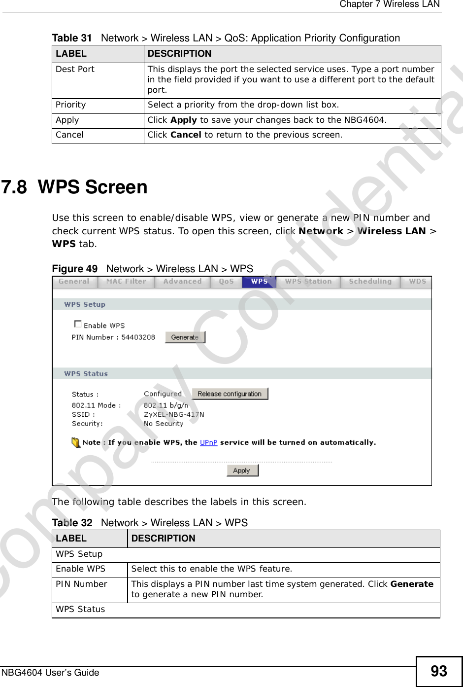  Chapter 7Wireless LANNBG4604 User’s Guide 937.8  WPS ScreenUse this screen to enable/disable WPS, view or generate a new PIN number and check current WPS status. To open this screen, click Network &gt;Wireless LAN &gt; WPS tab.Figure 49   Network &gt; Wireless LAN &gt; WPSThe following table describes the labels in this screen.Dest PortThis displays the port the selected service uses. Type a port number in the field provided if you want to use a different port to the default port.PrioritySelect a priority from the drop-down list box. Apply Click Apply to save your changes back to the NBG4604.Cancel Click Cancel to return to the previous screen.Table 31   Network &gt; Wireless LAN &gt; QoS: Application Priority Configuration LABEL DESCRIPTIONTable 32   Network &gt; Wireless LAN &gt; WPSLABEL DESCRIPTIONWPS SetupEnable WPS Select this to enable the WPS feature.PIN Number This displays a PIN number last time system generated. Click Generateto generate a new PIN number.WPS StatusCompany Confidential