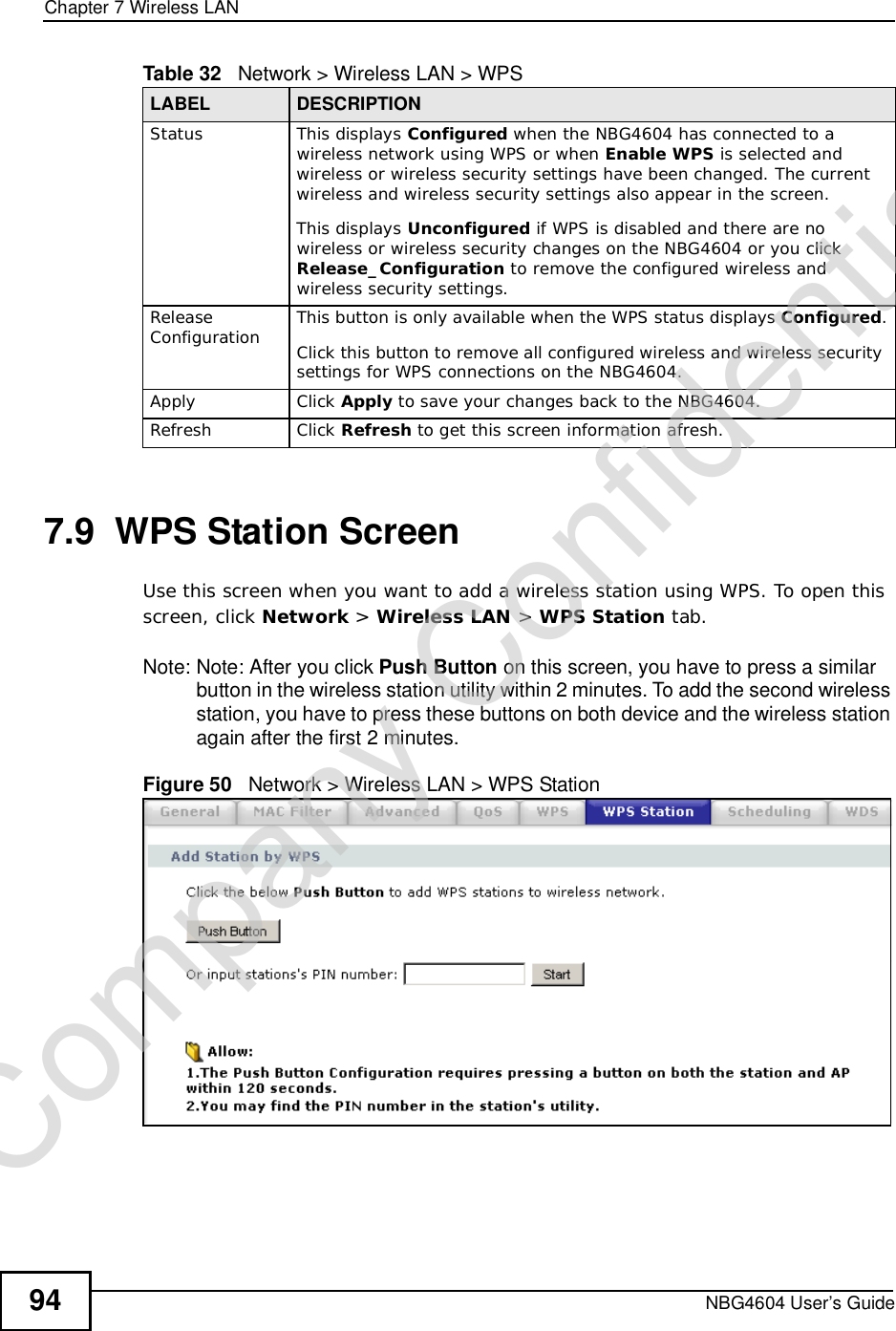 Chapter 7Wireless LANNBG4604 User’s Guide947.9  WPS Station ScreenUse this screen when you want to add a wireless station using WPS. To open this screen, click Network &gt; Wireless LAN &gt; WPS Station tab.Note: Note: After you click Push Button on this screen, you have to press a similar button in the wireless station utility within 2 minutes. To add the second wireless station, you have to press these buttons on both device and the wireless station again after the first 2 minutes.Figure 50   Network &gt; Wireless LAN &gt; WPS StationStatus This displays Configured when the NBG4604 has connected to a wireless network using WPS or when Enable WPS is selected and wireless or wireless security settings have been changed. The current wireless and wireless security settings also appear in the screen.This displays Unconfigured if WPS is disabled and there are no wireless or wireless security changes on the NBG4604 or you click Release_Configuration to remove the configured wireless and wireless security settings.Release Configuration This button is only available when the WPS status displays Configured.Click this button to remove all configured wireless and wireless security settings for WPS connections on the NBG4604.Apply Click Apply to save your changes back to the NBG4604.Refresh Click Refresh to get this screen information afresh.Table 32   Network &gt; Wireless LAN &gt; WPSLABEL DESCRIPTIONCompany Confidential