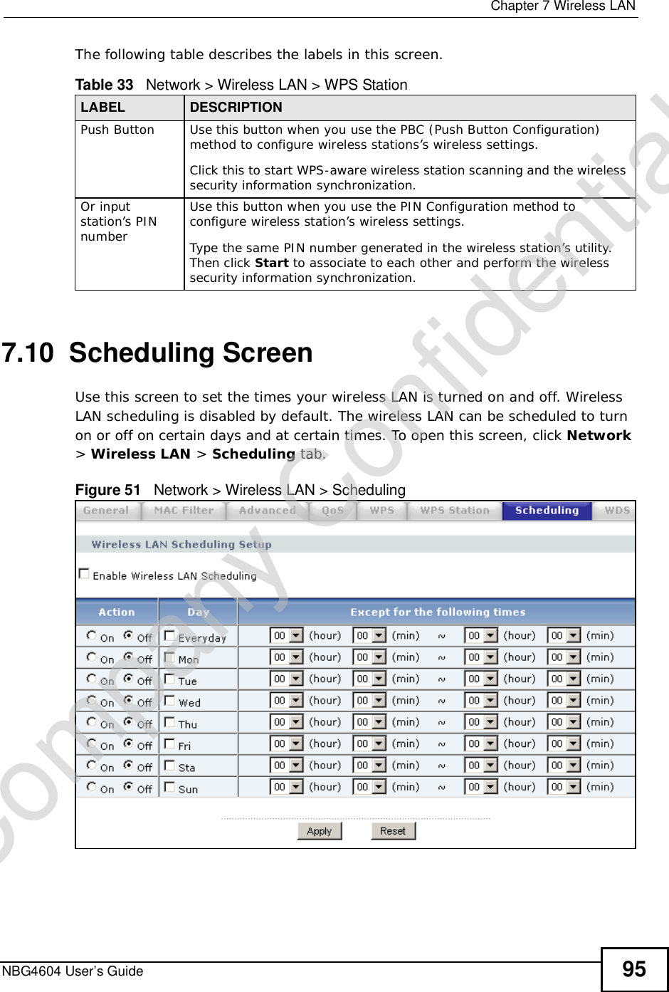  Chapter 7Wireless LANNBG4604 User’s Guide 95The following table describes the labels in this screen.7.10  Scheduling ScreenUse this screen to set the times your wireless LAN is turned on and off. Wireless LAN scheduling is disabled by default. The wireless LAN can be scheduled to turn on or off on certain days and at certain times. To open this screen, click Network&gt;Wireless LAN &gt; Scheduling tab.Figure 51   Network &gt; Wireless LAN &gt; SchedulingTable 33   Network &gt; Wireless LAN &gt; WPS StationLABEL DESCRIPTIONPush Button Use this button when you use the PBC (Push Button Configuration) method to configure wireless stations’s wireless settings.Click this to start WPS-aware wireless station scanning and the wireless security information synchronization. Or input station’s PIN numberUse this button when you use the PIN Configuration method to configure wireless station’s wireless settings.Type the same PIN number generated in the wireless station’s utility. Then click Start to associate to each other and perform the wireless security information synchronization. Company Confidential