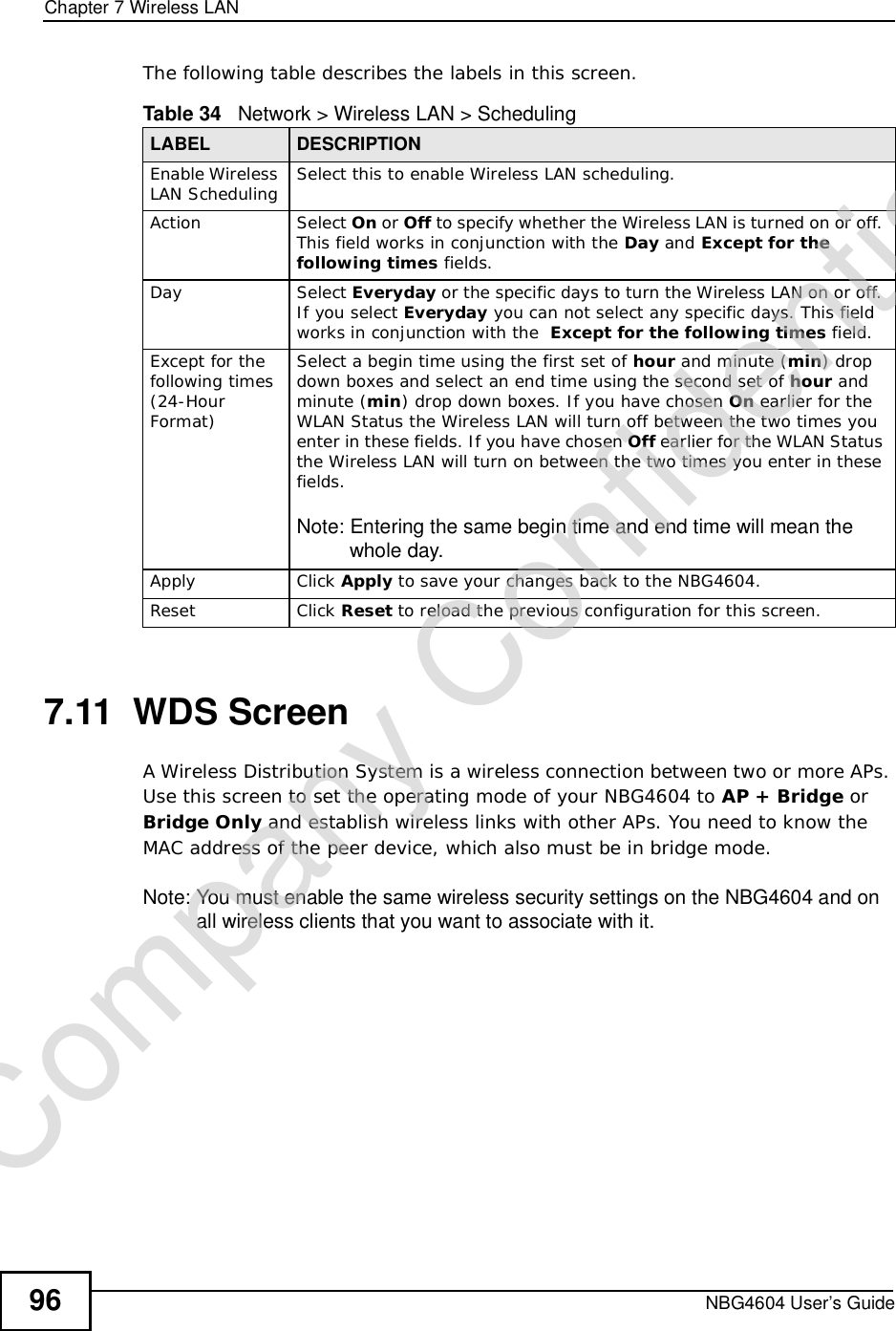 Chapter 7Wireless LANNBG4604 User’s Guide96The following table describes the labels in this screen.7.11  WDS ScreenA Wireless Distribution System is a wireless connection between two or more APs. Use this screen to set the operating mode of your NBG4604 to AP + Bridge or Bridge Only and establish wireless links with other APs. You need to know the MAC address of the peer device, which also must be in bridge mode. Note: You must enable the same wireless security settings on the NBG4604 and on all wireless clients that you want to associate with it. Table 34   Network &gt; Wireless LAN &gt; SchedulingLABEL DESCRIPTIONEnable Wireless LAN Scheduling Select this to enable Wireless LAN scheduling.Action Select On or Off to specify whether the Wireless LAN is turned on or off. This field works in conjunction with the Day and Except for the following times fields.Day Select Everyday or the specific days to turn the Wireless LAN on or off. If you select Everyday you can not select any specific days. This field works in conjunction with the  Except for the following times field.Except for the following times (24-HourFormat)Select a begin time using the first set of hour and minute (min) drop down boxes and select an end time using the second set of hour and minute (min) drop down boxes. If you have chosen On earlierfor the WLAN Status the Wireless LAN will turn off between the two times you enter in these fields. If you have chosen Off earlierfor the WLAN Status the Wireless LAN will turn on between the two times you enter in these fields. Note: Entering the same begin time and end time will mean the whole day.Apply Click Apply to save your changes back to the NBG4604.Reset Click Reset to reload the previous configuration for this screen.Company Confidential