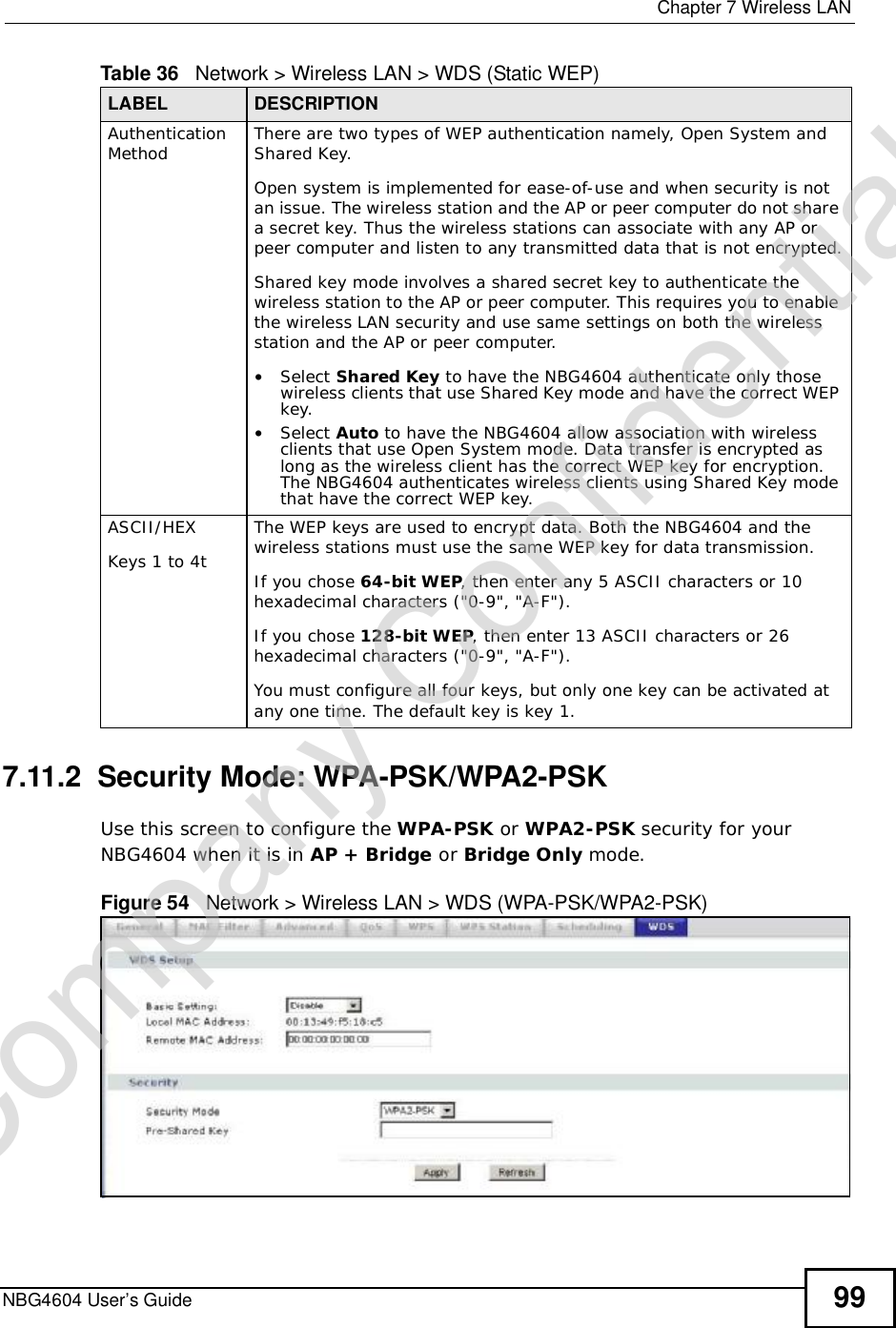  Chapter 7Wireless LANNBG4604 User’s Guide 997.11.2  Security Mode: WPA-PSK/WPA2-PSKUse this screen to configure the WPA-PSK or WPA2-PSK security for your NBG4604 when it is in AP + Bridge or Bridge Only mode.Figure 54   Network &gt; Wireless LAN &gt; WDS (WPA-PSK/WPA2-PSK)Authentication Method There are two types of WEP authentication namely, Open System and Shared Key. Open system is implemented for ease-of-use and when security is not an issue. The wireless station and the AP or peer computer do not share a secret key. Thus the wireless stations can associate with any AP or peer computer and listen to any transmitted data that is not encrypted.Shared key mode involves a shared secret key to authenticate the wireless station to the AP or peer computer. This requires you to enable the wireless LAN security and use same settings on both the wireless station and the AP or peer computer.•Select Shared Key to have the NBG4604 authenticate only those wireless clients that use Shared Key mode and have the correct WEP key. •Select Auto to have the NBG4604 allow association with wireless clients that use Open System mode. Data transfer is encrypted as long as the wireless client has the correct WEP key for encryption. The NBG4604 authenticates wireless clients using Shared Key mode that have the correct WEP key.ASCII/HEXKeys 1 to 4tThe WEP keys are used to encrypt data. Both the NBG4604 and the wireless stations must use the same WEP key for data transmission.If you chose 64-bit WEP, then enter any 5 ASCII characters or 10 hexadecimal characters (&quot;0-9&quot;, &quot;A-F&quot;). If you chose 128-bit WEP, then enter 13 ASCII characters or 26 hexadecimal characters (&quot;0-9&quot;, &quot;A-F&quot;).  You must configure all four keys, but only one key can be activated at any one time. The default key is key 1. Table 36   Network &gt; Wireless LAN &gt; WDS (Static WEP)LABEL DESCRIPTIONCompany Confidential