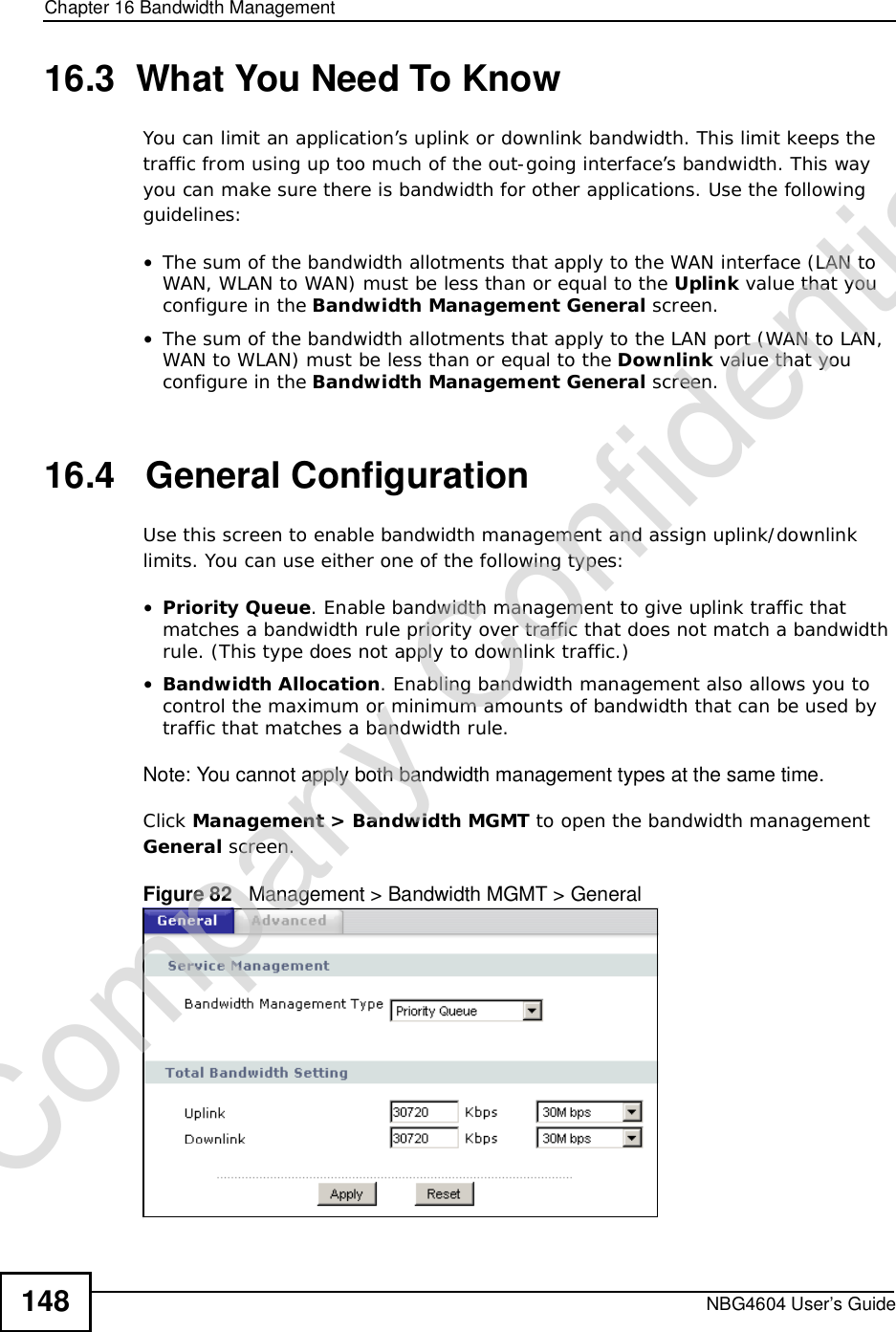 Chapter 16Bandwidth ManagementNBG4604 User’s Guide14816.3  What You Need To KnowYou can limit an application’s uplink or downlink bandwidth. This limit keeps the traffic from using up too much of the out-going interface’s bandwidth. This way you can make sure there is bandwidth for other applications. Use the following guidelines:•The sum of the bandwidth allotments that apply to the WAN interface (LAN to WAN, WLAN to WAN) must be less than or equal to the Uplink value that you configure in the Bandwidth ManagementGeneral screen. •The sum of the bandwidth allotments that apply to the LAN port (WAN to LAN, WAN to WLAN) must be less than or equal to the Downlink value that you configure in the Bandwidth ManagementGeneral screen.  16.4   General Configuration Use this screen to enable bandwidth management and assign uplink/downlink limits. You can use either one of the following types:•Priority Queue. Enable bandwidth management to give uplink traffic that matches a bandwidth rule priority over traffic that does not match a bandwidth rule. (This type does not apply to downlink traffic.)  •Bandwidth Allocation. Enabling bandwidth management also allows you to control the maximum or minimum amounts of bandwidth that can be used by traffic that matches a bandwidth rule.Note: You cannot apply both bandwidth management types at the same time.Click Management&gt; Bandwidth MGMT to open the bandwidth management General screen.Figure 82   Management &gt; Bandwidth MGMT &gt; GeneralCompany Confidential