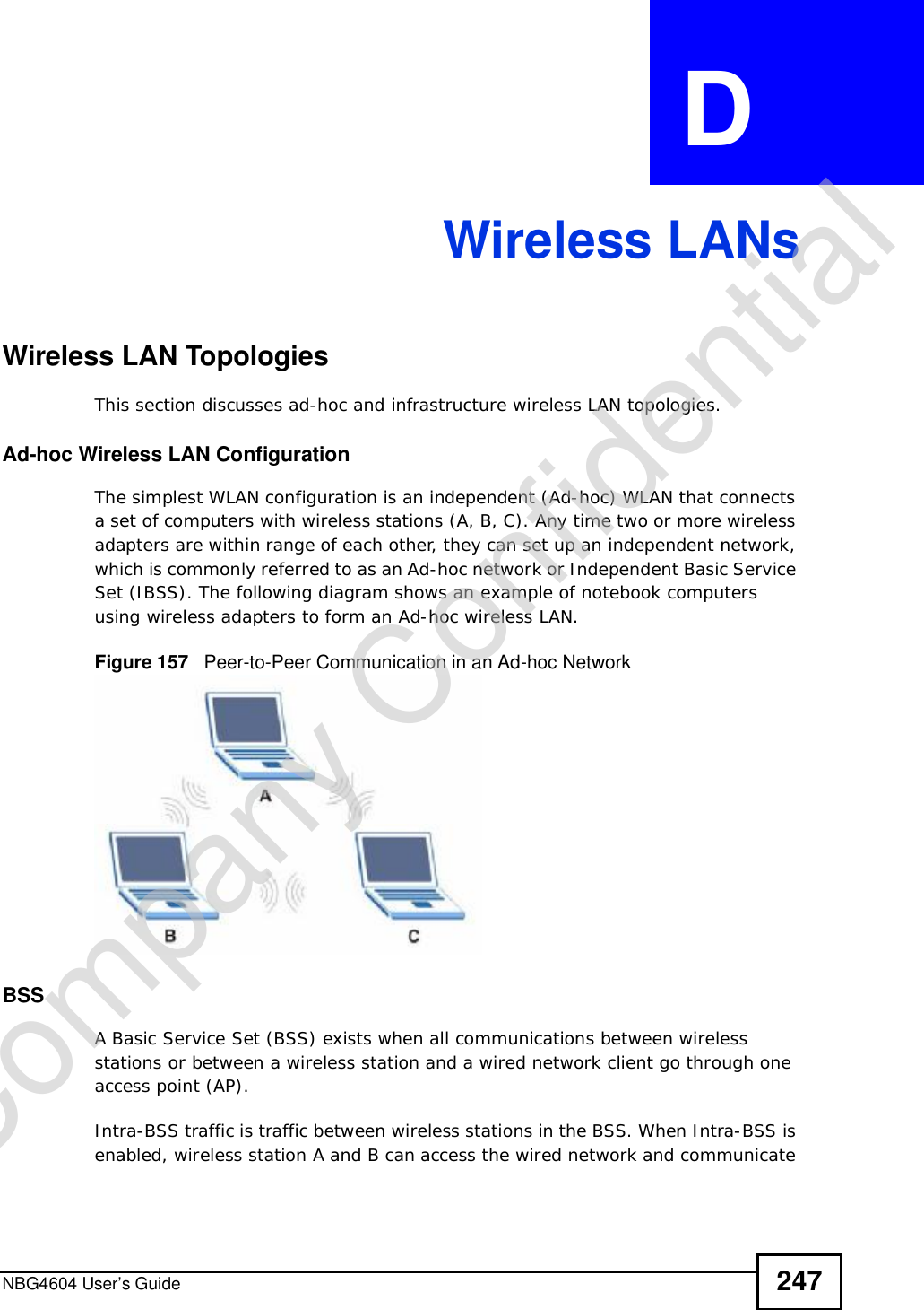 NBG4604 User’s Guide 247APPENDIX  D Wireless LANsWireless LAN TopologiesThis section discusses ad-hoc and infrastructure wireless LAN topologies.Ad-hoc Wireless LAN ConfigurationThe simplest WLAN configuration is an independent (Ad-hoc) WLAN that connects a set of computers with wireless stations (A, B, C). Any time two or more wireless adapters are within range of each other, they can set up an independent network, which is commonly referred to as an Ad-hoc network or Independent Basic Service Set (IBSS). The following diagram shows an example of notebook computers using wireless adapters to form an Ad-hoc wireless LAN. Figure 157   Peer-to-Peer Communication in an Ad-hoc NetworkBSSA Basic Service Set (BSS) exists when all communications between wireless stations or between a wireless station and a wired network client go through one access point (AP). Intra-BSS traffic is traffic between wireless stations in the BSS. When Intra-BSS is enabled, wireless station A and B can access the wired network and communicate Company Confidential