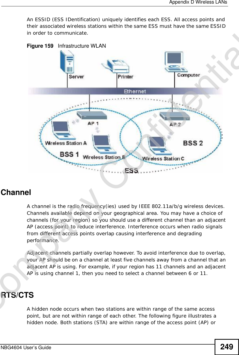  Appendix DWireless LANsNBG4604 User’s Guide 249An ESSID (ESS IDentification) uniquely identifies each ESS. All access points and their associated wireless stations within the same ESS must have the same ESSID in order to communicate.Figure 159   Infrastructure WLANChannelA channel is the radio frequency(ies) used by IEEE 802.11a/b/g wireless devices. Channels available depend on your geographical area. You may have a choice of channels (for your region) so you should use a different channel than an adjacent AP (access point) to reduce interference. Interference occurs when radio signals from different access points overlap causing interference and degrading performance.Adjacent channels partially overlap however. To avoid interference due to overlap, your AP should be on a channel at least five channels away from a channel that an adjacent AP is using. For example, if your region has 11 channels and an adjacent AP is using channel 1, then you need to select a channel between 6 or 11.RTS/CTSA hidden node occurs when two stations are within range of the same access point, but are not within range of each other. The following figure illustrates a hidden node. Both stations (STA) are within range of the access point (AP) or Company Confidential