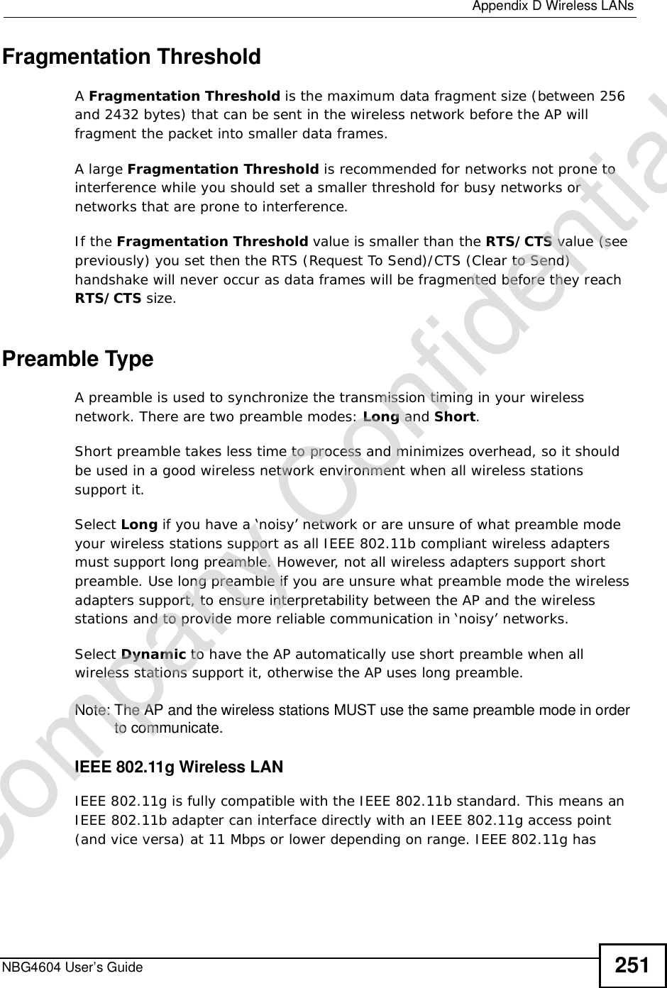  Appendix DWireless LANsNBG4604 User’s Guide 251Fragmentation ThresholdAFragmentation Threshold is the maximum data fragment size (between 256 and 2432 bytes) that can be sent in the wireless network before the AP will fragment the packet into smaller data frames.A large Fragmentation Threshold is recommended for networks not prone to interference while you should set a smaller threshold for busy networks or networks that are prone to interference.If the Fragmentation Threshold value is smaller than the RTS/CTS value (see previously) you set then the RTS (Request To Send)/CTS (Clear to Send) handshake will never occur as data frames will be fragmented before they reach RTS/CTS size.Preamble TypeA preamble is used to synchronize the transmission timing in your wireless network. There are two preamble modes: Long and Short.Short preamble takes less time to process and minimizes overhead, so it should be used in a good wireless network environment when all wireless stations support it. Select Long if you have a ‘noisy’ network or are unsure of what preamble mode your wireless stations support as all IEEE 802.11b compliant wireless adapters must support long preamble. However, not all wireless adapters support short preamble. Use long preamble if you are unsure what preamble mode the wireless adapters support, to ensure interpretability between the AP and the wireless stations and to provide more reliable communication in ‘noisy’ networks. Select Dynamic to have the AP automatically use short preamble when all wireless stations support it, otherwise the AP uses long preamble.Note: The AP and the wireless stations MUSTuse the same preamble mode in order to communicate.IEEE 802.11g Wireless LANIEEE 802.11g is fully compatible with the IEEE 802.11b standard. This means an IEEE 802.11b adapter can interface directly with an IEEE 802.11g access point (and vice versa) at 11 Mbps or lower depending on range. IEEE 802.11g has Company Confidential